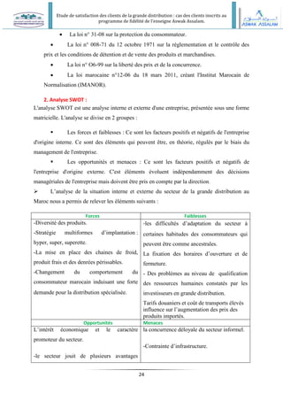 Etude de satisfaction des clients de la grande distribution : cas des clients inscrits au
programme de fidélité de l’enseigne Aswak Assalam.
24
 La loi n° 31-08 sur la protection du consommateur.
 La loi n° 008-71 du 12 octobre 1971 sur la réglementation et le contrôle des
prix et les conditions de détention et de vente des produits et marchandises.
 La loi n° O6-99 sur la liberté des prix et de la concurrence.
 La loi marocaine n°12-06 du 18 mars 2011, créant l'Institut Marocain de
Normalisation (IMANOR).
2. Analyse SWOT :
L'analyse SWOT est une analyse interne et externe d'une entreprise, présentée sous une forme
matricielle. L'analyse se divise en 2 groupes :
 Les forces et faiblesses : Ce sont les facteurs positifs et négatifs de l'entreprise
d'origine interne. Ce sont des éléments qui peuvent être, en théorie, régulés par le biais du
management de l'entreprise.
 Les opportunités et menaces : Ce sont les facteurs positifs et négatifs de
l'entreprise d'origine externe. C'est éléments évoluent indépendamment des décisions
managériales de l'entreprise mais doivent être pris en compte par la direction.
 L’analyse de la situation interne et externe du secteur de la grande distribution au
Maroc nous a permis de relever les éléments suivants :
Forces Faiblesses
-Diversité des produits.
-Stratégie multiformes d’implantation :
hyper, super, superette.
-La mise en place des chaines de froid,
produit frais et des denrées périssables.
-Changement du comportement du
consommateur marocain induisant une forte
demande pour la distribution spécialisée.
-les difficultés d’adaptation du secteur à
certaines habitudes des consommateurs qui
peuvent être comme ancestrales.
La fixation des horaires d’ouverture et de
fermeture.
- Des problèmes au niveau de qualification
des ressources humaines constatés par les
investisseurs en grande distribution.
Tarifs douaniers et coût de transports élevés
influence sur l’augmentation des prix des
produits importés.
Opportunités Menaces
L’intérêt économique et le caractère
promoteur du secteur.
-le secteur jouit de plusieurs avantages
la concurrence déloyale du secteur informel.
-Contrainte d’infrastructure.
 