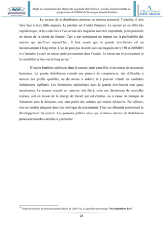 Etude de satisfaction des clients de la grande distribution : cas des clients inscrits au
programme de fidélité de l’enseigne Aswak Assalam.
28
Le secteur de la distribution présente un énorme potentiel. Toutefois, il doit
faire face à deux défis majeurs. Le premier est d’ordre financier. Le secteur est en effet très
capitalistique, et les coûts liés à l’ouverture des magasins sont très importants, principalement
en raison de la cherté du foncier. Ceci a par conséquent un impact sur la profitabilité des
acteurs qui souffrent aujourd’hui. Il faut savoir que la grande distribution est un
investissement à long terme. L’on ne peut pas investir dans un magasin entre 150 et 200MDH
et s’attendre à avoir un retour surinvestissement dans l’année. Le retour sur investissement et
la rentabilité se font sur le long terme.11
D’autres barrières subsistent dans le secteur, mais cette fois-ci en termes de ressources
humaines. La grande distribution connaît une pénurie de compétences, des difficultés à
trouver des profils qualifiés, ou du moins à séduire et à pouvoir retenir les candidats
fraîchement diplômés. Les formations spécialisées dans la grande distribution sont quasi
inexistantes. Le secteur connaît un turnover très élevé, suite aux démissions de nouvelles
recrues, soit en raison de la charge de travail qui est énorme, ou à cause du manque de
formation dans le domaine, ceci sans parler des salaires qui restent dérisoires. Par ailleurs,
rien ne semble attrayant dans leur politique de recrutement. Tous ces éléments ralentissent le
développement du secteur. Les pouvoirs publics ainsi que certaines chaînes de distribution
paraissent toutefois décidés à y remédier.
11
Extrait du discours du directeur général adjoint de Label’Vie, Le quotidien économique ''les Inspirations Eco''.
 