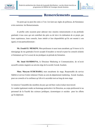 Etude de satisfaction des clients de la grande distribution : cas des clients inscrits au
programme de fidélité de l’enseigne Aswak Assalam.
2
Remerciements
Un point qui ne peut être omis si l’on s’en tient aux règles de politesse, de bienséance
et de courtoisie: les Remerciements.
Je profite cette occasion pour adresser mes sincères remerciements et ma profonde
gratitude à tous ceux qui ont contribué des près ou de loin à la réalisation de ce projet, par
leurs expériences, leurs conseils, leurs intérêt et leur disponibilité qu’ils ont montré à son
égard, et tout particulièrement :
Mr. Essaid EL MESKINI, Mon professeur et aussi mon encadrant, qu’il trouve ici le
témoignage de ma gratitude d’avoir accepté d’encadrer ce travail et pour les conseils éclairés
et formateurs qu’il n’a cessé de me prodiguer en période de formation.
Mr. Imad HAMDOUNA, le Directeur Marketing et Communication, de m’avoir
accueilli comme stagiaire au sein du siège de la société Aswak Assalam.
Mme. Maryem ECHCHADLI, mon encadrante de stage, Responsable du service
fidélité et service Centre relations Clients au sein du département marketing Aswak Assalam,
pour ses conseils et la confiance qu’elle m’a accordée tout au long de mon stage.
Je remercie l’ensemble des membres du jury qui ont bien voulu évaluer mon travail.
Je voudrai également rendre un hommage particulier à la Direction, au corps professoral et au
personnel de la Faculté des sciences juridiques, économiques et sociales pour les efforts
qu’ils déploient.
 