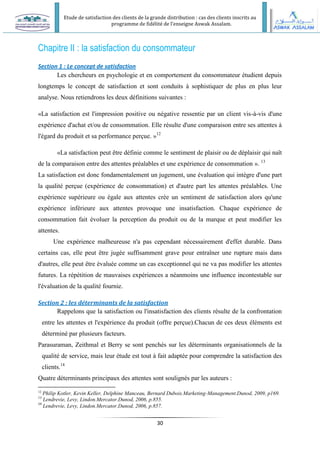 Etude de satisfaction des clients de la grande distribution : cas des clients inscrits au
programme de fidélité de l’enseigne Aswak Assalam.
30
Chapitre II : la satisfaction du consommateur
Section 1 : Le concept de satisfaction
Les chercheurs en psychologie et en comportement du consommateur étudient depuis
longtemps le concept de satisfaction et sont conduits à sophistiquer de plus en plus leur
analyse. Nous retiendrons les deux définitions suivantes :
«La satisfaction est l'impression positive ou négative ressentie par un client vis-à-vis d'une
expérience d'achat et/ou de consommation. Elle résulte d'une comparaison entre ses attentes à
l'égard du produit et sa performance perçue. »12
«La satisfaction peut être définie comme le sentiment de plaisir ou de déplaisir qui naît
de la comparaison entre des attentes préalables et une expérience de consommation ». 13
La satisfaction est donc fondamentalement un jugement, une évaluation qui intègre d'une part
la qualité perçue (expérience de consommation) et d'autre part les attentes préalables. Une
expérience supérieure ou égale aux attentes crée un sentiment de satisfaction alors qu'une
expérience inférieure aux attentes provoque une insatisfaction. Chaque expérience de
consommation fait évoluer la perception du produit ou de la marque et peut modifier les
attentes.
Une expérience malheureuse n'a pas cependant nécessairement d'effet durable. Dans
certains cas, elle peut être jugée suffisamment grave pour entraîner une rupture mais dans
d'autres, elle peut être évaluée comme un cas exceptionnel qui ne va pas modifier les attentes
futures. La répétition de mauvaises expériences a néanmoins une influence incontestable sur
l'évaluation de la qualité fournie.
Section 2 : les déterminants de la satisfaction
Rappelons que la satisfaction ou l'insatisfaction des clients résulte de la confrontation
entre les attentes et l'expérience du produit (offre perçue).Chacun de ces deux éléments est
déterminé par plusieurs facteurs.
Parasuraman, Zeithmal et Berry se sont penchés sur les déterminants organisationnels de la
qualité de service, mais leur étude est tout à fait adaptée pour comprendre la satisfaction des
clients.14
Quatre déterminants principaux des attentes sont soulignés par les auteurs :
12
Philip Kotler, Kevin Keller, Delphine Manceau, Bernard Dubois.Marketing-Management.Dunod, 2009, p169.
13
Lendrevie, Levy, Lindon.Mercator.Dunod, 2006, p.855.
14
Lendrevie, Levy, Lindon.Mercator.Dunod, 2006, p.857.
 