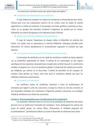 Etude de satisfaction des clients de la grande distribution : cas des clients inscrits au
programme de fidélité de l’enseigne Aswak Assalam.
33
La mesure de la satisfaction passe par quatre étapes principales16
:
 Identification des déterminants de la satisfaction :
Il s'agit d'abord de connaître les critères de satisfaction et d'insatisfaction des clients.
Chacun peut avoir une connaissance intuitive de ces critères, mais les études de marché
apprennent à se méfier des intuitions. C'est pourquoi une étude qualitative (entretiens en face-
à-face ou en groupe) doit permettre d'explorer l'expérience du produit par les clients,
d'identifier les critères de jugement et les indicateurs qu'ils l'utilisent
 Analyse des critères de satisfaction et d’insatisfaction :
Il s'agit de mesurer l'importance de chaque critère et d'identifier les priorités des
clients. Les études sont ici quantitatives et utilisent différentes techniques possibles pour
hiérarchiser les critères (pondération) et éventuellement segmenter la clientèle par type
d'attente.
 La construction et la mise en place d’un baromètre de satisfaction :
Le baromètre de satisfaction est une étude de satisfaction conduite de façon régulière
sur un échantillon représentatif de clients. Il permet de les interrompre sur des aspects
spécifiques de leur expérience du produit (par exemple dans un hôtel l'accueil, le confort de la
chambre, la propreté, etc.) et sur la satisfaction globale. L'étude peut être réalisée par courrier,
par téléphone, par internet ou en face-à-face. L'intérêt du baromètre est de comparer les
résultats d'une période sur l'autre, aussi bien pour la satisfaction globale que pour les
différentes dimensions sélectionnées.
 Se comparer aux concurrents
Les meilleures études de satisfaction cherchent à situer les performances de
l'entreprise par rapport à celle des concurrents. Lorsque les clients ne sont pas exclusifs, on
leur demandera d'indiquer leur satisfaction à l'égard des produits concurrents ou on élargira
l'étude de satisfaction aux clients des concurrents.
Section 4 : Recommandation pour l’amélioration de la satisfaction
Les recherches effectuées dans les services sur les politiques de satisfaction des clients
peuvent avoir un intérêt pour l'ensemble des entreprises. Ainsi, prolongeant leur analyse des
écarts de qualité perçue, les auteurs Berry, Parasuraman et Zeithaml proposent dix
recommandations17
permettant de réduire ces écarts et d'accroître la satisfaction des clients.
16
Lendrevie, Levy, Lindon.Mercator.Dunod, 2006, p861.
17
Lendrevie, Levy, Lindon.Mercator.Dunod, 2006, p.862-863.
 