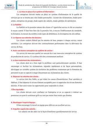 Etude de satisfaction des clients de la grande distribution : cas des clients inscrits au
programme de fidélité de l’enseigne Aswak Assalam.
34
1. La mise en place d’un système d’information :
Les entreprises doivent mettre en place un système d'information de la qualité de
services qui ne se résume pas à des études ponctuelles : écouter des réclamations, études post-
achats, entreprises de groupe, étude auprès des salariés, études globales de satisfaction.
2. La fiabilité :
La fiabilité est la première attente des clients à l' égard d'un service et elle en constitue
le noyau central. Il faut bien faire des la première fois, à travers l'établissement de standards,
la formation, la mesure du nombre et des types de défaillance, la récompense du zéro défaut.
3. La réponse aux attentes des besoins :
Les clients veulent d'abord que les attentes de base, propres à chaque service, soient
satisfaites. Les entreprises doivent être continuellement performantes dans la délivrance du
service de base.
4. Avoir une bonne conception du système de service :
Un service de mauvaise qualité est souvent du à une mauvaise conception du système
de production de service. Ce système doit être constamment amélioré.
5. Le bon traitement des réclamations :
Les clients dont on a bien réglé le problème sont particulièrement satisfaits. Il faut
encourager et faciliter les réclamations, répondre rapidement et de façon personnalisée,
développer un véritable système de résolution des problèmes notamment par la formation du
personnel et par sa capacité à réagir directement aux réclamations des clients.
6. Dépasser les attentes des clients :
Le service doit être fiable, ce qui réduit les causes d'insatisfaction. Pour satisfaire et
fidéliser, il faut dépasser le niveau d'attente acceptable pour se rapprocher du niveau d'attentes
désirées. Il faut saisir toutes les opportunités pour surprendre le client.
7.Être équitable :
Les clients doivent avoir confiance en l'entreprise et en sa capacité à réaliser ses
promesses en ayant le sentiment qu'ils ne sont pas moins bien traités que d'autres.
8. Développer l'esprit d'équipe :
Il faut encourager le travail en équipe pour délivrer un excellent service.
9. Enquêter auprès des salariés :
Les salariés ont des idées sur la façon d'améliorer quotidiennement de service.
 