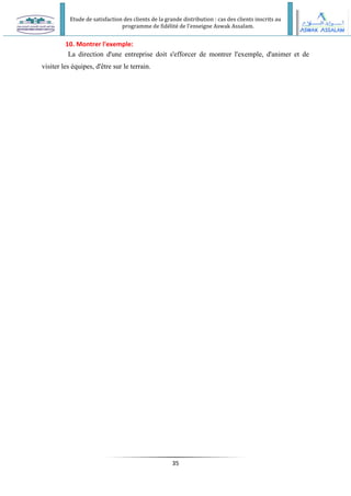 Etude de satisfaction des clients de la grande distribution : cas des clients inscrits au
programme de fidélité de l’enseigne Aswak Assalam.
35
10. Montrer l'exemple:
La direction d'une entreprise doit s'efforcer de montrer l'exemple, d'animer et de
visiter les équipes, d'être sur le terrain.
 