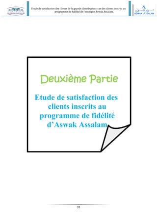 Etude de satisfaction des clients de la grande distribution : cas des clients inscrits au
programme de fidélité de l’enseigne Aswak Assalam.
37
Deuxième Partie
Etude de satisfaction des
clients inscrits au
programme de fidélité
d’Aswak Assalam
 