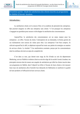 Etude de satisfaction des clients de la grande distribution : cas des clients inscrits au
programme de fidélité de l’enseigne Aswak Assalam.
38
Deuxième partie : étude de satisfaction des clients inscrits au programme
de fidélité d’Aswak Assalam.
Introduction :
La satisfaction clients est la raison d’être et la condition de pérennité des entreprises.
Qui pourrait imaginer en effet une entreprise sans clients ? C’est pourquoi les entreprises
s’engagent au quotidien pour assurer et développer la satisfaction des consommateurs.
Aujourd’hui, la satisfaction des consommateurs est un enjeu majeur pour les
entreprises ; en effet, l’écoute du client, l’anticipation de ses demandes, la bonne gestion de
ses réclamations sont sources de valeur pour elles. Les entreprises l’ont bien compris, ils
relèvent aujourd’hui le défi, et déploient aujourd’hui toute une palette de stratégies en matière
de services clients. Le résultat ? Une amélioration constante, perçue par les consommateurs
dont la confiance devient un enjeu de compétitivité.
C’est dans ce sens, que durant mon stage de fin d’étude au sein du département
Marketing, service Fidélité et relation client au sein du siège de la société Aswak Assalam, ma
principale mission était de mener une enquête de satisfaction qui cible les clients inscrits dans
son programme de fidélité, dont l’objectif est d'être à l'écoute de leurs clients et de mesurer
leurs taux de satisfaction afin d’enrichir leur démarche de fidélisation et améliorer la qualité
de leurs produits et l'efficacité de leurs services clients.
 