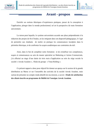 Etude de satisfaction des clients de la grande distribution : cas des clients inscrits au
programme de fidélité de l’enseigne Aswak Assalam.
3
Avant - propos
Enrichir ses notions théoriques d’expériences pratiques, passer de la conception à
l’application, plonger dans le monde professionnel, tel est la perspective de toute formation
universitaire.
La raison pour laquelle, le système universitaire accorde une place prépondérante à la
rédaction des projets de fin d’études, en les intégrant dans son diapositif pédagogique, il s’agit
de permettre aux étudiants de mettre en pratique les connaissances inculpées dans le
périmètre théorique, et de confronter les acquis académiques aux contraintes du réel.
Ainsi, dans le but de compléter notre formation et de cristalliser nos compétences,
acquis et connaissances au sein du master spécialisé en Marketing et Action Commerciale,
j’ai effectué un stage d’une durée de trois mois d’application au sein du siège sociale la
société « Aswak Assalam », filiale du groupe « Ynna Holding ».
Ce présent rapport a donc pour objectif de donner un aperçu sur le secteur de la grande
distribution au Maroc et sur l’ensemble des activités de la société Aswak Assalam, mais
surtout de présenter un compte rendu détaillé de ma mission, a savoir : Etude de satisfaction
des clients inscrits au programme de fidélité de l’enseigne Aswak Assalam.
 