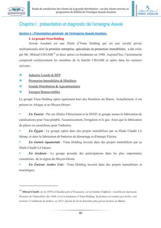 Etude de satisfaction des clients de la grande distribution : cas des clients inscrits au
programme de fidélité de l’enseigne Aswak Assalam.
40
Chapitre I : présentation et diagnostic de l’enseigne Aswak
Section 1 : Présentation générale de l’entreprise Aswak Assalam.
1. Le groupe Ynna Holding
Aswak Assalam est une filiale d’Ynna Holding qui est une société privée
multinationale dont la première entreprise, spécialisée en promotion immobilière, a été créée
par Mr. Miloud CHAABI19
et deux autres co-fondateurs en 1948. Aujourd’hui, l’actionnariat
comprend exclusivement les membres de la famille CHAABI et opère dans les secteurs
suivants :
 Industrie Lourde & BTP
 Promotion Immobilière & Hôtellerie
 Grande Distribution & Agroalimentaire
 Energies Renouvelables
Le groupe Ynna Holding opère également hors des frontières du Maroc. Actuellement, il est
présent en Afrique et au Moyen-Orient :
 En Tunisie : Par ses filiales Fibrociment et la SNEP, le groupe assure la fabrication de
canalisations pour l'eau potable, l'assainissement, l'irrigation et le gaz. Ainsi que la fabrication
de pièces en caoutchouc pour l'industrie.
 En Égypte : Le groupe opère dans des projets immobiliers par sa filiale Chaabi Lil
Iskane, et dans la fabrication de batteries de démarrage et d'énergie Electra.
 En Guinée équatoriale : Ynna Holding investit dans des projets immobiliers par sa
filiale Chaabi Lil Iskane.
 En Jordanie : Le groupe possède des participations dans les plus importantes
cimenteries de la région du Moyen-Orient.
 En Émirats Arabes Unis : Ynna Holding investit dans des projets immobiliers et
touristiques.
19
Miloud Chaâbi, né en 1929 à Chiadma près d’Essaouira, est un homme d'affaires et politicien marocain.
Pionnier de l'immobilier dès 1948, il est le fondateur d’Ynna Holding. Sa fortune est estimée par forbes, soit
environ 2,3 milliards de dollars, en 2013, faisant de lui la deuxième plus grosse fortune au Maroc
 