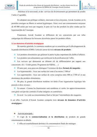 Etude de satisfaction des clients de la grande distribution : cas des clients inscrits au
programme de fidélité de l’enseigne Aswak Assalam.
43
fraîcheur et la nouveauté, et des services de divertissement qui permettent de joindre
l’utile à l’agréable.
En adoptant une politique solidaire, innovante et éco-citoyenne, Aswak Assalam est la
première enseigne au Maroc et surtout hygiéniques. Ainsi, avec une consommation moyenne
de 60 000 unités par mois par magasin, le pain est l’un des produits les plus vendus par les
hypermarchés de l’enseigne.
Finalement, Aswak Assalam se différencie de ses concurrents par son refus
catégorique de référencer les boissons alcoolisées parmi les produits offerts.
3. Les domaines d’activités stratégiques
De manière générale, le commerce moderne qui se caractérise par le développement de
la grande distribution (GMS) s’articule autour de trois niveaux de produits :
 Les produits alimentaires qui génèrent la partie la plus importante du chiffre d’affaires.
 Les produits non-alimentaires qui renforcent la diversification de l’offre.
 Les services qui demeurent un élément clé de différenciation par rapport aux
concurrents. (Ex : Crédit gratuit, Programme de fidélité,….)
 D’autre part, nous pouvons distinguer l’existence de deux formats de magasins :
 Les hypermarchés : Avec une surface de vente d’au moins 2 500 m²
 Les supermarchés : Avec une surface de vente comprise entre 400 et 2 500 m² et une
dominance des produits alimentaires.
 De plus, la grande distribution moderne est dotée d’une organisation logistique très
poussée à deux niveaux :
 En amont : Comme les fournisseurs sont nombreux et variés, les approvisionnements
sont gérés soit par des centrales d’achat intégrées ou centralisées.
 En aval : La vente au consommateur final se fait par l’intermédiaire des magasins.
A cet effet, l’activité d’Aswak Assalam comporte trois niveaux de domaines d’activités
stratégiques :
Activité principale :
 Il s’agit de la commercialisation et la distribution de produits de grande
consommation en détails.
 L’offre est essentiellement destinée à la consommation finale des ménages.
 
