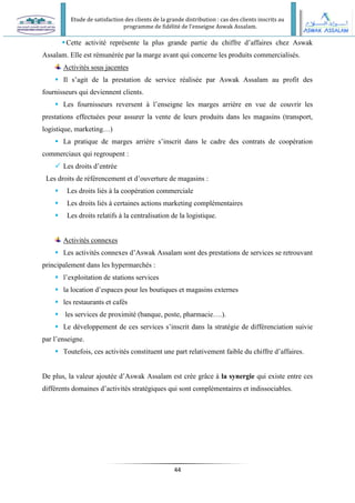 Etude de satisfaction des clients de la grande distribution : cas des clients inscrits au
programme de fidélité de l’enseigne Aswak Assalam.
44
Cette activité représente la plus grande partie du chiffre d’affaires chez Aswak
Assalam. Elle est rémunérée par la marge avant qui concerne les produits commercialisés.
Activités sous jacentes
 Il s’agit de la prestation de service réalisée par Aswak Assalam au profit des
fournisseurs qui deviennent clients.
 Les fournisseurs reversent à l’enseigne les marges arrière en vue de couvrir les
prestations effectuées pour assurer la vente de leurs produits dans les magasins (transport,
logistique, marketing…)
 La pratique de marges arrière s’inscrit dans le cadre des contrats de coopération
commerciaux qui regroupent :
 Les droits d’entrée
Les droits de référencement et d’ouverture de magasins :
 Les droits liés à la coopération commerciale
 Les droits liés à certaines actions marketing complémentaires
 Les droits relatifs à la centralisation de la logistique.
Activités connexes
 Les activités connexes d’Aswak Assalam sont des prestations de services se retrouvant
principalement dans les hypermarchés :
 l’exploitation de stations services
 la location d’espaces pour les boutiques et magasins externes
 les restaurants et cafés
 les services de proximité (banque, poste, pharmacie….).
 Le développement de ces services s’inscrit dans la stratégie de différenciation suivie
par l’enseigne.
 Toutefois, ces activités constituent une part relativement faible du chiffre d’affaires.
De plus, la valeur ajoutée d’Aswak Assalam est crée grâce à la synergie qui existe entre ces
différents domaines d’activités stratégiques qui sont complémentaires et indissociables.
 