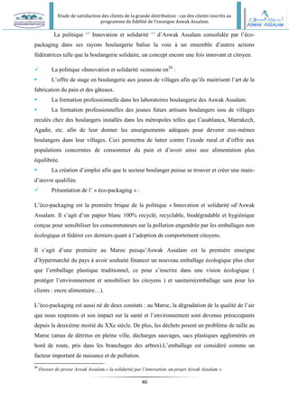 Etude de satisfaction des clients de la grande distribution : cas des clients inscrits au
programme de fidélité de l’enseigne Aswak Assalam.
46
La politique ‘’ Innovation et solidarité ‘’ d’Aswak Assalam consolidée par l’éco-
packaging dans ses rayons boulangerie balise la voie à un ensemble d’autres actions
fédératrices telle que la boulangerie solidaire, un concept encore une fois innovant et citoyen.
 La politique «Innovation et solidarité »consiste en20
:
 L’offre de stage en boulangerie aux jeunes de villages afin qu’ils maitrisent l’art de la
fabrication du pain et des gâteaux.
 La formation professionnelle dans les laboratoires boulangerie des Aswak Assalam.
 La formation professionnelles des jeunes futurs artisans boulangers issu de villages
reculés chez des boulangers installés dans les métropoles telles que Casablanca, Marrakech,
Agadir, etc. afin de leur donner les enseignements adéquats pour devenir eux-mêmes
boulangers dans leur villages. Ceci permettra de lutter contre l’exode rural et d’offrir aux
populations concernées de consommer du pain et d’avoir ainsi une alimentation plus
équilibrée.
 La création d’emploi afin que le secteur boulanger puisse se trouver et créer une main-
d’œuvre qualifiée.
 Présentation de l’ « éco-packaging » :
L’éco-packaging est la première brique de la politique « Innovation et solidarité »d’Aswak
Assalam. Il s’agit d’un papier blanc 100% recyclé, recyclable, biodégradable et hygiénique
conçue pour sensibiliser les consommateurs sur la pollution engendrée par les emballages non
écologique et fédérer ces derniers quant à l’adoption de comportement citoyens.
Il s’agit d’une première au Maroc puisqu’Aswak Assalam est la première enseigne
d’hypermarché du pays à avoir souhaité financer un nouveau emballage écologique plus cher
que l’emballage plastique traditionnel, ce pour s’inscrire dans une vision écologique (
protéger l’environnement et sensibiliser les citoyens ) et sanitaire(emballage sain pour les
clients : encre alimentaire…).
L’éco-packaging est aussi né de deux constats : au Maroc, la dégradation de la qualité de l’air
que nous respirons et son impact sur la santé et l’environnement sont devenus préoccupants
depuis la deuxième moitié du XXe siècle. De plus, les déchets posent un problème de taille au
Maroc (amas de détritus en pleine ville, décharges sauvages, sacs plastiques agglomérés en
bord de route, pris dans les branchages des arbres).L’emballage est considéré comme un
facteur important de nuisance et de pollution.
20
Dossier de presse Aswak Assalam « la solidarité par l’innovation, un projet Aswak Assalam ».
 