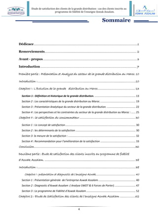 Etude de satisfaction des clients de la grande distribution : cas des clients inscrits au
programme de fidélité de l’enseigne Aswak Assalam.
4
Sommaire
Dédicace.............................................................................................................................1
Remerciements............................................................................................................... 2
Avant - propos................................................................................................................. 3
Introduction ....................................................................................................................7
Première partie : Présentation et Analyse du secteur de la grande distribution au Maroc. 10
Introduction :.......................................................................................................................10
Chapitre I : L’évolution de la grande distribution au Maroc............................................. 13
Section 1 : Définition et historique de la grande distribution. ........................................................ 13
Section 2 : Les caractéristiques de la grande distribution au Maroc................................................. 19
Section 3 : Présentation Analytique du secteur de la grande distribution. ....................................... 22
Section 4 : Les perspectives et les contraintes du secteur de la grande distribution au Maroc : ...... 25
Chapitre II : la satisfaction du consommateur ................................................................... 30
Section 1 : Le concept de satisfaction................................................................................................ 30
Section 2 : les déterminants de la satisfaction .................................................................................. 30
Section 3- la mesure de la satisfaction :............................................................................................ 32
Section 4 : Recommandation pour l’amélioration de la satisfaction ................................................ 33
Conclusion..........................................................................................................................36
Deuxième partie : étude de satisfaction des clients inscrits au programme de fidélité
d’Aswak Assalam. ............................................................................................................. 38
Introduction :...................................................................................................................... 38
Chapitre I : présentation et diagnostic de l’enseigne Aswak....................................................40
Section 1 : Présentation générale de l’entreprise Aswak Assalam................................................... 40
Section 2 : Diagnostic d’Aswak Assalam :( Analyse SWOT & 6 Forces de Porter)............................. 47
Section 3 : Le programme de Fidélité d’Aswak Assalam ................................................................... 52
Chapitre 2 : Etude de Satisfaction des clients de l’enseigne Aswak Assalam ..................62
 
