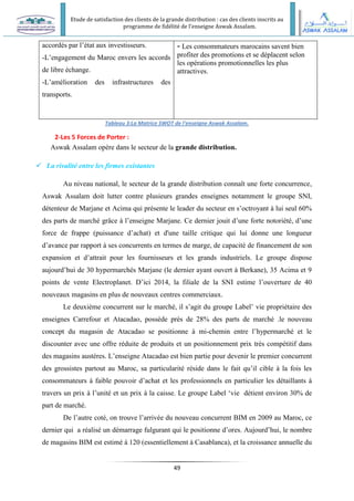 Etude de satisfaction des clients de la grande distribution : cas des clients inscrits au
programme de fidélité de l’enseigne Aswak Assalam.
49
accordés par l’état aux investisseurs.
-L’engagement du Maroc envers les accords
de libre échange.
-L’amélioration des infrastructures des
transports.
- Les consommateurs marocains savent bien
profiter des promotions et se déplacent selon
les opérations promotionnelles les plus
attractives.
Tableau 3:La Matrice SWOT de l'enseigne Aswak Assalam.
2-Les 5 Forces de Porter :
Aswak Assalam opère dans le secteur de la grande distribution.
 La rivalité entre les firmes existantes
Au niveau national, le secteur de la grande distribution connaît une forte concurrence,
Aswak Assalam doit lutter contre plusieurs grandes enseignes notamment le groupe SNI,
détenteur de Marjane et Acima qui présente le leader du secteur en s’octroyant à lui seul 60%
des parts de marché grâce à l’enseigne Marjane. Ce dernier jouit d’une forte notoriété, d’une
force de frappe (puissance d’achat) et d'une taille critique qui lui donne une longueur
d’avance par rapport à ses concurrents en termes de marge, de capacité de financement de son
expansion et d’attrait pour les fournisseurs et les grands industriels. Le groupe dispose
aujourd’hui de 30 hypermarchés Marjane (le dernier ayant ouvert à Berkane), 35 Acima et 9
points de vente Electroplanet. D’ici 2014, la filiale de la SNI estime l’ouverture de 40
nouveaux magasins en plus de nouveaux centres commerciaux.
Le deuxième concurrent sur le marché, il s’agit du groupe Label’ vie propriétaire des
enseignes Carrefour et Atacadao, possède près de 28% des parts de marché .le nouveau
concept du magasin de Atacadao se positionne à mi-chemin entre l’hypermarché et le
discounter avec une offre réduite de produits et un positionnement prix très compétitif dans
des magasins austères. L’enseigne Atacadao est bien partie pour devenir le premier concurrent
des grossistes partout au Maroc, sa particularité réside dans le fait qu’il cible à la fois les
consommateurs à faible pouvoir d’achat et les professionnels en particulier les détaillants à
travers un prix à l’unité et un prix à la caisse. Le groupe Label ‘vie détient environ 30% de
part de marché.
De l’autre coté, on trouve l’arrivée du nouveau concurrent BIM en 2009 au Maroc, ce
dernier qui a réalisé un démarrage fulgurant qui le positionne d’ores. Aujourd’hui, le nombre
de magasins BIM est estimé à 120 (essentiellement à Casablanca), et la croissance annuelle du
 