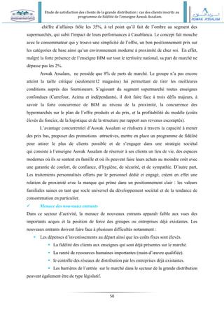Etude de satisfaction des clients de la grande distribution : cas des clients inscrits au
programme de fidélité de l’enseigne Aswak Assalam.
50
chiffre d’affaires frôle les 35%, à tel point qu’il fait de l’ombre au segment des
supermarchés, qui subit l'impact de leurs performances à Casablanca. Le concept fait mouche
avec le consommateur qui y trouve une simplicité de l’offre, un bon positionnement prix sur
les catégories de base ainsi qu’un environnement moderne à proximité de chez soi. En effet,
malgré la forte présence de l’enseigne BIM sur tout le territoire national, sa part de marché ne
dépasse pas les 2%.
Aswak Assalam, ne possède que 8% de parts de marché. Le groupe n’a pas encore
atteint la taille critique (seulement12 magasins) lui permettant de tirer les meilleures
conditions auprès des fournisseurs. S’agissant du segment supermarché toutes enseignes
confondues (Carrefour, Acima et indépendants), il doit faire face à trois défis majeurs, à
savoir la forte concurrence de BIM au niveau de la proximité, la concurrence des
hypermarchés sur le plan de l’offre produits et du prix, et la profitabilité du modèle (coûts
élevés du foncier, de la logistique et de la structure par rapport aux revenus escomptés).
L’avantage concurrentiel d’Aswak Assalam se réalisera à travers la capacité à mener
des prix bas, proposer des promotions attractives, mettre en place un programme de fidélité
pour attirer le plus de clients possible et de s’engager dans une stratégie sociétal
qui consiste à l’enseigne Aswak Assalam de réserver à ses clients un lieu de vie, des espaces
modernes où ils se sentent en famille et où ils peuvent faire leurs achats au moindre coût avec
une garantie de confort, de confiance, d’hygiène, de sécurité, et de sympathie. D’autre part,
Les traitements personnalisés offerts par le personnel dédié et engagé, créent en effet une
relation de proximité avec la marque qui prône dans un positionnement clair : les valeurs
familiales saines en tant que socle universel du développement sociétal et de la tendance de
consommation en particulier.
 Menace des nouveaux entrants
Dans ce secteur d’activité, la menace de nouveaux entrants apparaît faible aux vues des
importants acquis et la position de force des groupes ou entreprises déjà existantes. Les
nouveaux entrants doivent faire face à plusieurs difficultés notamment :
 Les dépenses d’investissements au départ ainsi que les coûts fixes sont élevés.
 La fidélité des clients aux enseignes qui sont déjà présentes sur le marché.
 La rareté de ressources humaines importantes (main-d’œuvre qualifiée).
 le contrôle des réseaux de distribution par les entreprises déjà existantes.
 Les barrières de l’entrée sur le marché dans le secteur de la grande distribution
peuvent également être de type législatif.
 