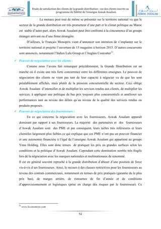Etude de satisfaction des clients de la grande distribution : cas des clients inscrits au
programme de fidélité de l’enseigne Aswak Assalam.
51
La menace peut tout de même se présenter sur le territoire national vu que le
secteur de la grande distribution est très prometteur d’une part et le climat politique au Maroc
est stable d’autre part, alors Aswak Assalam peut être confronté à la concurrence d’un groupe
étranger arrivant ou d’une firme étrangère.
D’ailleurs, le Français Monoprix vient d’annoncer son intention de s’implanter sur le
territoire national et projette l’ouverture de 15 magasins à horizon 2015. D’autres concurrents
sont annoncés, notamment l’Indien Lulu Group et l’Anglais Costcutter21
.
 Pouvoir de négociation avec les clients :
Comme nous l’avons fait remarquer précédemment, la Grande Distribution est un
marché où il existe une très forte concurrence entre les différentes enseignes. Le pouvoir de
négociation des clients ne vient pas tant de leur capacité à négocier vu de que les sont
préalablement affichés, mais plutôt de la pression concurrentielle du secteur. Ceci oblige
Aswak Assalam d’intensifier et de multiplier les services rendus aux clients, de multiplier les
services, à appliquer une politique de bas prix toujours plus concurrentiels et améliorer ses
performances tant au niveau des délais qu’au niveau de la qualité des services rendus ou
produits proposés.
 Pouvoir de négociation des fournisseurs :
En ce qui concerne la négociation avec les fournisseurs, Aswak Assalam apparaît
dominant par rapport à ses fournisseurs. La majorité des partenaires et des fournisseurs
d’Aswak Assalam sont des PME et par conséquent, leurs tailles très inférieures et leurs
clientèles largement plus faibles ce qui explique que ces PME n’ont pas un pouvoir financier
et une autonomie financière à l’égal de l’enseigne Aswak Assalam qui appartient au groupe
Ynna Holding. Elles sont donc tenues de pratiquer les prix en grandes surfaces selon les
conditions et la politique d’Aswak Assalam. Cependant cette domination semble très fragile
lors de la négociation avec les marques nationales et multinationaux de renommé.
Il est en général souvent reproché à la grande distribution d’abuser d’une position de force
vis-à-vis d ses fournisseurs. Ainsi, le recours à des clauses restrictives pour les fournisseurs au
niveau des contrats commerciaux, notamment en termes de prix pratiqués (garantie du le plus
prix bas), de marges arrière, de ristournes de fin d’année et de conditions
d’approvisionnement et logistiques (prise en charge des risques par le fournisseur). Ce
21
www.leconomiste.com
 
