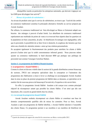 Etude de satisfaction des clients de la grande distribution : cas des clients inscrits au
programme de fidélité de l’enseigne Aswak Assalam.
52
déséquilibre touche en particulier les entreprises nationales, qui doivent s’appuyer sur
les GMS pour développer leur activité22
.
 Menace de produits de substitution :
Au niveau de produits ainsi que le service de substitution, on trouve que l’activité des entités
de commerce traditionnel constitue la principale alternative formelle au service proposé par
Aswak Assalam.
Par ailleurs, le commerce traditionnel est bien développé au Maroc et fortement adapté aux
besoins des ménages à pouvoir d’achat limité. Les détaillants du commerce traditionnel
représentent une multitude de points de vente et se trouvent bien répartis dans les quartiers où
la population est bien concentrée, de plus ils bénéficient d’avantages non négligeables, telle
que la proximité, la possibilité de se faire livrer à domicile, la souplesse des horaires qui leur
attire une clientèle de «dernière minute » ainsi qu’une relation personnalisée.
Ils acceptent également le fractionnement des produits pour satisfaire les clients à faible
pouvoir d’achat ainsi que le crédit consommateur informel gratuit. Nous pouvons même
ajouter au commerce traditionnel, le hard discount BIM qui pratique une politique de
proximité tout comme l’enseigne Carrefour Market.
Section 3 : Le programme de Fidélité d’Aswak Assalam
1. Le programme « Aswak Fidélité ».
Comme le client est devenu volatile dans le secteur de la grande distribution comme beaucoup
de secteurs, 2WLS une entreprise spécialisée dans la conception et l’animation des
programmes des fidélisation a réussi à lever ce challenge en accompagnant Aswak Assalam
dans la mise en place du premier programme de fidélité dans ce domaine, ce spécialiste en la
matière fait de nouveau preuve de beaucoup d’inventivité, d’expertise et de savoir-faire.
En effet, Le programme Aswak fidélité Assalam a été conçue avec comme principal
objectif de récompenser autant que possible les clients fidèles. C’est ainsi que dès son
lancement, elle a suscité un grand intérêt chez les clients.
1.1. Le concept du programme Aswak Fidélité
Aswak Assalam souhaite récompenser ses clients fidèles et constituer une base de
données comportementale qualifiée afin de mieux les connaitre. Pour ce faire, Aswak
Assalam a opté son programme de fidélité labellisé, « Aswak Fidélité »destiné à l’ensemble
des clients finaux. Ce programme permet à ses membres à ses membres de bénéficier de
22
A partir des données du rapport du conseil de la concurrence au Maroc version juillet 2011.
 