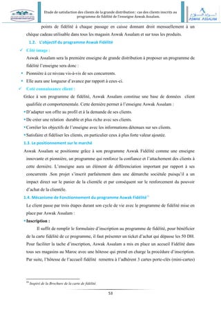 Etude de satisfaction des clients de la grande distribution : cas des clients inscrits au
programme de fidélité de l’enseigne Aswak Assalam.
53
points de fidélité à chaque passage en caisse donnant droit mensuellement à un
chèque cadeau utilisable dans tous les magasin Aswak Assalam et sur tous les produits.
1.2. L’objectif du programme Aswak Fidélité
 Côté image :
Aswak Assalam sera la première enseigne de grande distribution à proposer un programme de
fidélité l’enseigne sera donc :
 Pionnière à ce niveau vis-à-vis de ses concurrents.
 Elle aura une longueur d’avance par rapport à ceux-ci.
 Coté connaissance client :
Grâce à son programme de fidélité, Aswak Assalam constitue une base de données client
qualifiée et comportementale. Cette dernière permet à l’enseigne Aswak Assalam :
D’adapter son offre au profil et à la demande de ses clients.
De créer une relation durable et plus riche avec ses clients.
Corréler les objectifs de l’enseigne avec les informations détenues sur ses clients.
Satisfaire et fidéliser les clients, en particulier ceux à plus forte valeur ajoutée.
1.3. Le positionnement sur le marché
Aswak Assalam se positionne grâce à son programme Aswak Fidélité comme une enseigne
innovante et pionnière, un programme qui renforce la confiance et l’attachement des clients à
cette dernière. L’enseigne aura un élément de différenciation important par rapport à ses
concurrents .Son projet s’inscrit parfaitement dans une démarche sociétale puisqu’il a un
impact direct sur le panier de la clientèle et par conséquent sur le renforcement du pouvoir
d’achat de la clientèle.
1.4. Mécanisme de Fonctionnement du programme Aswak Fidélité23
Le client passe par trois étapes durant son cycle de vie avec le programme de fidélité mise en
place par Aswak Assalam :
Inscription :
Il suffit de remplir le formulaire d’inscription au programme de fidélité, pour bénéficier
de la carte fidélité de ce programme, il faut présenter un ticket d’achat qui dépasse les 50 DH.
Pour faciliter la tache d’inscription, Aswak Assalam a mis en place un accueil Fidélité dans
tous ses magasins au Maroc avec une hôtesse qui prend en charge la procédure d’inscription.
Par suite, l’hôtesse de l’accueil fidélité remettra à l’adhérent 3 cartes porte-clés (mini-cartes)
23
Inspiré de la Brochure de la carte de fidélité.
 