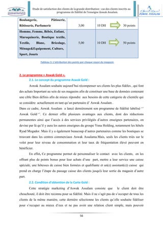 Etude de satisfaction des clients de la grande distribution : cas des clients inscrits au
programme de fidélité de l’enseigne Aswak Assalam.
56
2. Le programme « Aswak Gold ».
2.1. Le concept du programme Aswak Gold :
Aswak Assalam souhaite aujourd’hui récompenser ses clients les plus fidèles , qui font
des achats Important au sein de ses magasins afin de constituer une base de données contenant
une cible Bien définis afin de mieux répondre aux besoins de cette catégorie de clientèle qui
se considère actuellement en tant qu’un partenaire d’ Aswak Assalam .
Dans ce cadre, Aswak Assalam a lancé dernièrement son programme de fidélité labélisé ‘’
Aswak Gold ‘’. Ce dernier offre plusieurs avantages aux clients, dont des réductions
permanentes ainsi que l’accès à des services privilégiés d’autres enseignes partenaires, on
devine par là qu’il y aura les autres enseignes du groupe Ynna Holding, notamment les hôtels
Ryad Mogador. Mais il y a également beaucoup d’autres partenaires comme les boutiques se
trouvant dans les centres commerciaux Aswak Assalama.Mais, seuls les clients triés sur le
volet pour leur niveau de consommation et leur taux de fréquentation élevé peuvent en
bénéficier.
En effet, Ce programme permet de personnaliser le contact avec les clients, en les
offrant plus de points bonus pour leur achats d’une part, mettre a leur service une caisse
spéciale, une hôtesses de caisse bien formées et qualifiante et un(e) assistant(e)) caisse qui
prend en charge l’étape du passage caisse des clients jusqu'à leur sortie du magasin d’autre
part.
2.2. Condition d’obtention de la Carte Gold :
Cette stratégie marketing d’Aswak Assalam consiste que le client doit être
chouchouté, il doit être reconnu pour sa fidélité. Mais il ne s’agit pas de s’occuper de tous les
clients de la même manière, cette dernière sélectionne les clients qu’elle souhaite fidéliser
pour s’occuper au mieux d’eux et ne pas avoir une relation client simple, mais pouvoir
Boulangerie, Pâtisserie,
Rôtisserie, Parfumerie 3,00 10 DH 30 points
Homme, Femme, Bébés, Enfant,
Maroquinerie, Boutique textile,
Textile, Blanc, Bricolage,
Ménage&Equipement, Culture,
Sport, Jouets
5,00 10 DH 50 points
Tableau 5: L’attribution des points par chaque rayon du magasin.
 