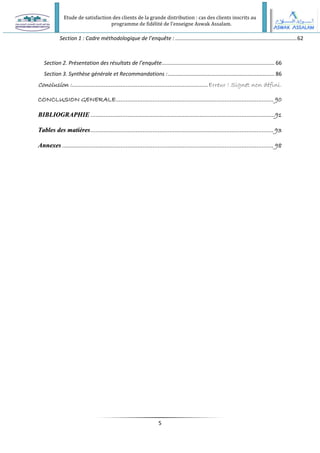 Etude de satisfaction des clients de la grande distribution : cas des clients inscrits au
programme de fidélité de l’enseigne Aswak Assalam.
5
Section 1 : Cadre méthodologique de l’enquête :..................................................................................62
Section 2. Présentation des résultats de l’enquête............................................................................ 66
Section 3. Synthèse générale et Recommandations :........................................................................ 86
Conclusion :.................................................................................Erreur ! Signet non défini.
CONCLUSION GENERALE.............................................................................................. 90
B
BI
IB
BL
LI
IO
OG
GR
RA
AP
PH
HI
IE
E ..............................................................................................................91
T
Ta
ab
bl
le
es
s d
de
es
s m
ma
at
ti
iè
èr
re
es
s............................................................................................................. 93
A
An
nn
ne
ex
xe
es
s .............................................................................................................................. 98
 