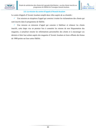 Etude de satisfaction des clients de la grande distribution : cas des clients inscrits au
programme de fidélité de l’enseigne Aswak Assalam.
60
3.3. La mission du centre d’appels d’Aswak Assalam
Le centre d'appels d’Aswak Assalam remplit deux rôles auprès de sa clientèle :
 Une mission en réception d’appel qui consiste à traiter les réclamations des clients qui
sont inscrits dans le programme de fidélité.
 Une mission en émission d’appel qui consiste à fiabiliser et relancer les clients
inactifs, cette étape vise en premier lieu à connaitre les raisons de non fréquentation des
magasins, à actualiser ensuite les informations personnelles des clients et à encourager ces
derniers à faire leur achats auprès des magasins d’Aswak Assalam en leurs offrants des bonus
de 1000 points sur leur cartes fidélité .
 