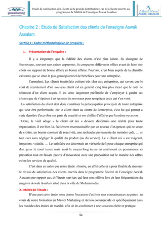 Etude de satisfaction des clients de la grande distribution : cas des clients inscrits au
programme de fidélité de l’enseigne Aswak Assalam.
62
Chapitre 2 : Etude de Satisfaction des clients de l’enseigne Aswak
Assalam
Section 1 : Cadre méthodologique de l’enquête :
1. Présentation de l’enquête :
Il y a longtemps que la fidélité des clients n’est plus idéale. Ils changent de
fournisseur, souvent sans raison apparente; ils comparent différentes offres avant de faire leur
choix ou zappent de bonne affaire en bonne affaire. Pourtant, c’est bien auprès de la clientèle
existante que se situe le plus grand potentiel de bénéfices pour une entreprise.
Cependant, Les clients insatisfaits coûtent très cher aux entreprises, qui savent que le
coût de recrutement d’un nouveau client est en général cinq fois plus élevé que le coût de
rétention d’un client acquis. Il est donc largement préférable de s’employer à garder ses
clients que de s’épuiser à en recruter de nouveaux pour remplacer ceux qui s’en vont.
La satisfaction du client doit donc constituer la préoccupation principale de toute entreprise
qui veut être performante, car le client étant au centre de l'entreprise, c'est lui qui permet à
cette dernière d'accroître ses parts de marché et son chiffre d'affaires par la même occasion.
Donc, le vieil adage « le client est roi » deviens désormais une réalité pour toute
organisation, il est bien là, facilement reconnaissable par un niveau d’exigences qui ne cesse
de croître, un besoin constant de réactivité, une recherche permanente du moindre coût, … et
tout ceci sans négliger la qualité du produit (ou du service). Le « client roi » est exigeant,
impatient, volatile, … Le satisfaire est désormais un véritable défi pour chaque entreprise qui
doit gérer le court terme mais aussi le moyen/long terme en améliorant en permanence sa
prestation tout en faisant preuve d’innovation avec une proposition sur le marché des offres
et/ou des services de qualité.
C'est dans ce cadre que notre étude s'insère, en effet celle-ci a pour finalité de mesurer
le niveau de satisfaction des clients inscrits dans le programme fidélité de l’enseigne Aswak
Assalam par rapport aux différents services qui leur sont offerts lors de leur fréquentation du
magasin Aswak Assalam situé dans la ville de Mohammedia.
2. Intérêt de l’étude :
D'une part cette étude nous donne l'occasion d'utiliser mes connaissances acquises au
cours de notre formation en Master Marketing et Action commerciale et spécifiquement dans
les modules des études de marché, afin de les confronter à une situation réelle et pratique.
 
