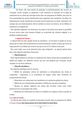 Etude de satisfaction des clients de la grande distribution : cas des clients inscrits au
programme de fidélité de l’enseigne Aswak Assalam.
63
De l'autre, elle nous permet de participer au perfectionnement des services de
l’enseigne Aswak Assalam, en proposant à cette institution un éclairage sur le degré de
satisfaction de ses clients qui sont déjà inscrits dans son programme de fidélité, mais aussi en
lui recommandant des actions d'amélioration pour augmenter cette satisfaction. En effet il est
important pour Aswak Assalam de savoir quels sont les points que ces clients aimeraient voir
corrigés dans son fonctionnement, afin de satisfaire au mieux ces derniers, de les fidéliser et
d'améliorer sa compétitivité.
Elle représente également un intérêt pour nous dans le fait qu'elle nous donne la possibilité
de nous exercer dans notre domaine d'études en recherchant des solutions adaptées à un
problème marketing donné.
3. Objectif de l’étude :
L’objectif final de notre enquête terrain de satisfaction est d’évaluer la qualité de service
perçue par les clients afin de déterminer les actions prioritaires à mettre en place qui auront un
impact positif sur la fidélité des clients d’une part et sur le CA d’affaire d’autre part.
Pour notre étude, nous avons déterminé deux types d'objectifs : un objectif général d'une
part, et des objectifs spécifiques d'autre part.
 Objectif général :
Notre objectif général est d'évaluer la satisfaction des clients inscrits dans le programme de
fidélité par rapport aux différents services qui leur sont proposés par l’enseigne Aswak
Assalam, en vue de les améliorer.
 Objectifs spécifiques :
Nos objectifs spécifiques sont les suivants :
 Définir les principaux critères de satisfaction et d'insatisfaction des clients et
comprendre l'importance et la contribution de chaque critère dans l'évolution du
comportement des clients.
 Hiérarchiser ces critères pour leur contribution à la satisfaction globale des clients.
 Définir des axes d'amélioration prioritaires et Définir de nouvelles orientations.
 Mesurer les attentes implicites des clients afin d’évaluer l’écart entre l’offre
produit/service et la perception des clients.
 Démontrer de l’intérêt pour les clients et Compléter les exigences clients à prendre en
compte.
4. La cible de l’étude :
La cible de notre étude est constituée de personnes inscrites dans le programme de fidélité
d’Aswak Assalam (les clients porteur de la Carte Gold et la Carte Bleu).
 