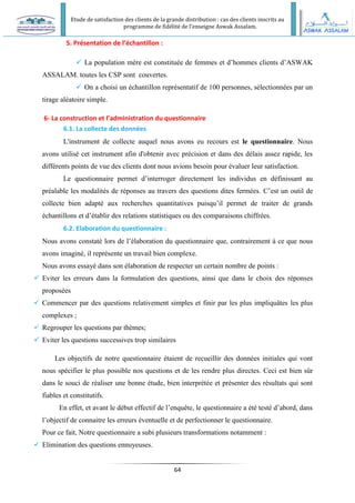 Etude de satisfaction des clients de la grande distribution : cas des clients inscrits au
programme de fidélité de l’enseigne Aswak Assalam.
64
5. Présentation de l’échantillon :
 La population mère est constituée de femmes et d’hommes clients d’ASWAK
ASSALAM. toutes les CSP sont couvertes.
 On a choisi un échantillon représentatif de 100 personnes, sélectionnées par un
tirage aléatoire simple.
6- La construction et l’administration du questionnaire
6.1. La collecte des données
L'instrument de collecte auquel nous avons eu recours est le questionnaire. Nous
avons utilisé cet instrument afin d'obtenir avec précision et dans des délais assez rapide, les
différents points de vue des clients dont nous avions besoin pour évaluer leur satisfaction.
Le questionnaire permet d’interroger directement les individus en définissant au
préalable les modalités de réponses au travers des questions dites fermées. C’est un outil de
collecte bien adapté aux recherches quantitatives puisqu’il permet de traiter de grands
échantillons et d’établir des relations statistiques ou des comparaisons chiffrées.
6.2. Elaboration du questionnaire :
Nous avons constaté lors de l’élaboration du questionnaire que, contrairement à ce que nous
avons imaginé, il représente un travail bien complexe.
Nous avons essayé dans son élaboration de respecter un certain nombre de points :
 Eviter les erreurs dans la formulation des questions, ainsi que dans le choix des réponses
proposées
 Commencer par des questions relativement simples et finir par les plus impliquâtes les plus
complexes ;
 Regrouper les questions par thèmes;
 Eviter les questions successives trop similaires
Les objectifs de notre questionnaire étaient de recueillir des données initiales qui vont
nous spécifier le plus possible nos questions et de les rendre plus directes. Ceci est bien sûr
dans le souci de réaliser une bonne étude, bien interprétée et présenter des résultats qui sont
fiables et constitutifs.
En effet, et avant le début effectif de l’enquête, le questionnaire a été testé d’abord, dans
l’objectif de connaitre les erreurs éventuelle et de perfectionner le questionnaire.
Pour ce fait, Notre questionnaire a subi plusieurs transformations notamment :
 Elimination des questions ennuyeuses.
 