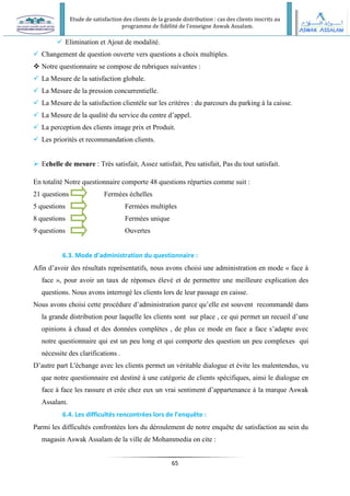 Etude de satisfaction des clients de la grande distribution : cas des clients inscrits au
programme de fidélité de l’enseigne Aswak Assalam.
65
 Elimination et Ajout de modalité.
 Changement de question ouverte vers questions a choix multiples.
 Notre questionnaire se compose de rubriques suivantes :
 La Mesure de la satisfaction globale.
 La Mesure de la pression concurrentielle.
 La Mesure de la satisfaction clientèle sur les critères : du parcours du parking à la caisse.
 La Mesure de la qualité du service du centre d’appel.
 La perception des clients image prix et Produit.
 Les priorités et recommandation clients.
 Echelle de mesure : Très satisfait, Assez satisfait, Peu satisfait, Pas du tout satisfait.
En totalité Notre questionnaire comporte 48 questions réparties comme suit :
21 questions Fermées échelles
5 questions Fermées multiples
8 questions Fermées unique
9 questions Ouvertes
6.3. Mode d’administration du questionnaire :
Afin d’avoir des résultats représentatifs, nous avons choisi une administration en mode « face à
face », pour avoir un taux de réponses élevé et de permettre une meilleure explication des
questions. Nous avons interrogé les clients lors de leur passage en caisse.
Nous avons choisi cette procédure d’administration parce qu’elle est souvent recommandé dans
la grande distribution pour laquelle les clients sont sur place , ce qui permet un recueil d’une
opinions à chaud et des données complètes , de plus ce mode en face a face s’adapte avec
notre questionnaire qui est un peu long et qui comporte des question un peu complexes qui
nécessite des clarifications .
D’autre part L'échange avec les clients permet un véritable dialogue et évite les malentendus, vu
que notre questionnaire est destiné à une catégorie de clients spécifiques, ainsi le dialogue en
face à face les rassure et crée chez eux un vrai sentiment d’appartenance à la marque Aswak
Assalam.
6.4. Les difficultés rencontrées lors de l’enquête :
Parmi les difficultés confrontées lors du déroulement de notre enquête de satisfaction au sein du
magasin Aswak Assalam de la ville de Mohammedia on cite :
 