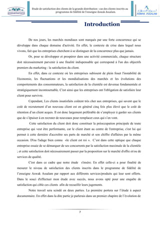 Etude de satisfaction des clients de la grande distribution : cas des clients inscrits au
programme de fidélité de l’enseigne Aswak Assalam.
7
Introduction
De nos jours, les marchés mondiaux sont marqués par une forte concurrence qui se
développe dans chaque domaine d'activité. En effet, le contexte de crise dans lequel nous
vivons, fait que les entreprises cherchent à se distinguer de la concurrence plus que jamais.
Or, pour se développer et prospérer dans une activité commerciale, chaque structure
doit nécessairement parvenir à une finalité indispensable qui correspond à l'un des objectifs
premiers du marketing : la satisfaction du client.
En effet, dans ce contexte où les entreprises subissent de plein fouet l'instabilité de
l'économie, les fluctuations et les mondialisations des marchés et les évolutions des
comportements des consommateurs, la satisfaction de la clientèle est devenue fondamentale et
stratégiquement incontournable. C'est ainsi que les entreprises ont l'obligation de satisfaire leur
client pour survivre.
Cependant, Les clients insatisfaits coûtent très cher aux entreprises, qui savent que le
coût de recrutement d’un nouveau client est en général cinq fois plus élevé que le coût de
rétention d’un client acquis. Il est donc largement préférable de s’employer à garder ses clients
que de s’épuiser à en recruter de nouveaux pour remplacer ceux qui s’en vont.
Cette satisfaction du client doit donc constituer la préoccupation principale de toute
entreprise qui veut être performante, car le client étant au centre de l'entreprise, c'est lui qui
permet à cette dernière d'accroître ses parts de marché et son chiffre d'affaires par la même
occasion. D'ou l'adage bien connu «le client est roi ». C’est dans cette optique que chaque
entreprise essaie de se démarquer de ses concurrents par la satisfaction maximale de la clientèle
; et cette satisfaction doit nécessairement passer par la proposition sur le marché d'offre et/ou de
services de qualité.
C'est dans ce cadre que notre étude s'insère. En effet celle-ci a pour finalité de
mesurer le niveau de satisfaction des clients inscrits dans le programme de fidélité de
l’enseigne Aswak Assalam par rapport aux différents services/produits qui leur sont offerts.
Dans le souci d'effectuer mon étude avec succès, nous avons opté pour une enquête de
satisfaction qui cible ces clients afin de recueillir leurs jugements.
Notre travail sera scindé en deux parties. La première portera sur l’étude à aspect
documentaire. En effet dans la dite partie je parlerais dans un premier chapitre de l’évolution de
 