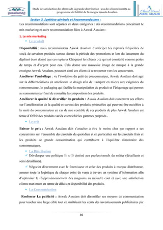 Etude de satisfaction des clients de la grande distribution : cas des clients inscrits au
programme de fidélité de l’enseigne Aswak Assalam.
86
Section 3. Synthèse générale et Recommandations :
Les recommandations sont séparées en deux catégories : des recommandations concernant le
mix marketing et autre recommandations liées à Aswak Assalam :
1. Le mix marketing
 Le produit
Disponibilité : nous recommandons Aswak Assalam d’anticiper les ruptures fréquentes de
stock de certaines produits surtout durant la période des promotions et lors du lancement du
dépliant étant donné que ces ruptures Choquent les clients ; ce qui est considéré comme pertes
de temps et d’argent pour eux. Cela donne une mauvaise image de marque à la grande
enseigne Aswak Assalam, poussant ainsi ces clients à se retourner vers les concurrents.
Améliorer l'emballage : vu l’évolution du goût de consommateur, Aswak Assalam doit agir
sur la différenciations en améliorant le design afin de l’adapter en mieux aux exigences du
consommateur, le packaging qui facilite la manipulation du produit et l’étiquetage qui permet
au consommateur final de connaître la composition des produits.
Améliorer la qualité & diversifier les produits : Aswak Assalam doit concentrer ses efforts
sur l’amélioration de la qualité et surtout des produits périssables qui peuvent être nuisibles à
la santé du consommateur en cas de non contrôle de ces produits de plus Aswak Assalam est
tenue d’Offrir des produits variée et enrichir les gammes proposés .
 Le prix
Baisser le prix : Aswak Assalam doit s’attacher à être le moins cher par rapport a ses
concurrents sur l’ensemble des produits du quotidien et en particulier sur les produits frais et
les produits de grande consommation qui contribuent à l’équilibre alimentaire des
consommateurs.
 La Distribution
 Développer une politique B to B destiné aux professionnels du métier (détaillants et
semi détaillants).
 Négocier directement avec le fournisseur et créer des produits à marque distributeur,
assurer toute la logistique de chaque point de vente à travers un système d’information afin
d’optimiser le réapprovisionnement des magasins au moindre cout et avec une satisfaction
clients maximum en terme de délais et disponibilité des produits.
 La Communication
Renforcer La publicité : Aswak Assalam doit diversifier ses moyens de communication
pour toucher une large cible tout en maîtrisant les coûts des investissements publicitaires par
 