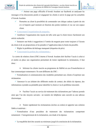 Etude de satisfaction des clients de la grande distribution : cas des clients inscrits au
programme de fidélité de l’enseigne Aswak Assalam.
88
 Animer une page officielle d’Aswak Assalam sur facebook en analysant les
messages et les discussions postés et engageant les clients à suivre la page par les actualités
d’Aswak Assalam.
 Permettre au client la possibilité de commander son chèque cadeau à partir du site
et à n’importe quel moment en fonction des points totalisés et vus sur son espace
client.
 Concernant l’organisation du magasin :
 Améliorer l’organisation des rayons de telle sorte que le client trouve facilement son
article recherché.
 Instaurer une boîte à suggestions à l’entrée du magasin pour rester toujours à l’écoute
du client et de ses propositions et les prendre à l’application dans la limite du possible.
 Régler le problème du balisage manquant (étiquettes de prix).
 Concernant la gestion des réclamations :
Le centre de relation client (CRC) interne d’Aswak Assalam doit faciliter l’accès à celui-ci
et mettre en place une organisation permettant de traiter rapidement la réclamation, il faut
donc :
 Informer les clients inscrits au programme de fidélité en cas d’insatisfaction et
leur communiquer notamment s’ils sont différents du CRC :
 Formalisation et communication des modalités permettant aux clients d’exprimer une
réclamation.
 Annoncer le cas échéant des différents modes de contact, des délais de réponse, des
informations à joindre au préalable pour identifier le client et /ou le problème rencontré.
 Faciliter l’accès au service de traitement des réclamations par l’adresse postale
ainsi que l’un des moyens suivants : un numéro de téléphone sans surcoût ou une adresse
électronique.
 Traiter rapidement les réclamations (écrites ou orales) et apporter une solution
fiable et maitrisée :
 Formalisation d’une procédure de traitement des réclamations comportant
notamment : l’enregistrement de la réclamation, son étude et la réponse.
 La traçabilité doit être assurée au minimum jusqu'à la conclusion de la réclamation.
 