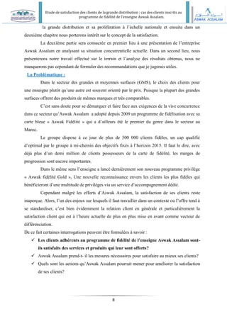 Etude de satisfaction des clients de la grande distribution : cas des clients inscrits au
programme de fidélité de l’enseigne Aswak Assalam.
8
la grande distribution et sa prolifération à l’échelle nationale et ensuite dans un
deuxième chapitre nous porterons intérêt sur le concept de la satisfaction.
La deuxième partie sera consacrée en premier lieu à une présentation de l’entreprise
Aswak Assalam en analysant sa situation concurrentielle actuelle. Dans un second lieu, nous
présenterons notre travail effectué sur le terrain et l’analyse des résultats obtenus, nous ne
manquerons pas cependant de formuler des recommandations que je jugerais utiles.
La Problématique :
Dans le secteur des grandes et moyennes surfaces (GMS), le choix des clients pour
une enseigne plutôt qu’une autre est souvent orienté par le prix. Puisque la plupart des grandes
surfaces offrent des produits de mêmes marques et très comparables.
C’est sans doute pour se démarquer et faire face aux exigences de la vive concurrence
dans ce secteur qu’Aswak Assalam a adopté depuis 2009 un programme de fidélisation avec sa
carte bleue « Aswak Fidélité » qui a d’ailleurs été le premier du genre dans le secteur au
Maroc.
Le groupe dispose à ce jour de plus de 500 000 clients fidèles, un cap qualifié
d’optimal par le groupe à mi-chemin des objectifs fixés à l’horizon 2015. Il faut le dire, avec
déjà plus d’un demi million de clients possesseurs de la carte de fidélité, les marges de
progression sont encore importantes.
Dans le même sens l’enseigne a lancé dernièrement son nouveau programme privilège
« Aswak fidélité Gold », Une nouvelle reconnaissance envers les clients les plus fidèles qui
bénéficieront d’une multitude de privilèges via un service d’accompagnement dédié.
Cependant malgré les efforts d’Aswak Assalam, la satisfaction de ses clients reste
inaperçue. Alors, l’un des enjeux sur lesquels il faut travailler dans un contexte ou l’offre tend à
se standardiser, c’est bien évidemment la relation client en générale et particulièrement la
satisfaction client qui est à l’heure actuelle de plus en plus mise en avant comme vecteur de
différenciation.
De ce fait certaines interrogations peuvent être formulées à savoir :
 Les clients adhérents au programme de fidélité de l’enseigne Aswak Assalam sont-
ils satisfaits des services et produits qui leur sont offerts?
 Aswak Assalam prend-t- il les mesures nécessaires pour satisfaire au mieux ses clients?
 Quels sont les actions qu’Aswak Assalam pourrait mener pour améliorer la satisfaction
de ses clients?
 