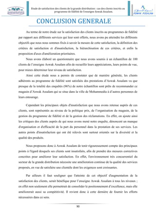 Etude de satisfaction des clients de la grande distribution : cas des clients inscrits au
programme de fidélité de l’enseigne Aswak Assalam.
90
CONCLUSION GENERALE
Au terme de notre étude sur la satisfaction des clients inscrits au programmes de fidélité
par rapport aux différents services qui leur sont offerts, nous avons pu atteindre les différents
objectifs que nous nous sommes fixés à savoir la mesure de cette satisfaction, la définition des
critères de satisfaction et d'insatisfaction, la hiérarchisation de ces critères, et enfin la
proposition d'axes d'amélioration prioritaires.
Nous avons élaboré un questionnaire que nous avons soumis à un échantillon de 100
clients de l’enseigne Aswak Assalam afin de recueillir leurs appréciations, leurs points de vue,
pour mieux déterminer leur niveau de satisfaction.
Ainsi cette étude nous a permis de constater que de manière générale, les clients
adhérents au programme de fidélité sont satisfaits des prestations d’Aswak Assalam vu que
presque de la totalité des enquêtés (96%) de notre échantillon sont prêts de recommander ce
magasin d’Aswak Assalam qui se situe dans la ville de Mohammedia à d’autres personnes de
leurs entourage.
Cependant les principaux objets d'insatisfaction que nous avons retenue auprès de ces
clients, sont représentés au niveau de la politique prix, de l’organisation du magasin, de la
gestion du programme de fidélité et de la gestion des réclamations. En effet, on ajoute ainsi
les critiques des clients auprès de qui nous avons mené notre enquête, dénoncent un manque
d'organisation et d'efficacité de la part du personnel dans la prestation de ses services. Les
autres points d'insatisfaction qui ont été relevés sont surtout orientés sur la diversité et la
qualité des produits.
Nous proposons donc à Aswak Assalam de tenir rigoureusement compte des principaux
points à l'égard desquels ses clients sont insatisfaits, afin de prendre des mesures correctives
concrètes pour améliorer leur satisfaction. En effet, l'environnement très concurrentiel du
secteur de la grande distribution nécessite une amélioration continue de la qualité des services
proposés, en vue de satisfaire une clientèle dont les exigences sont croissantes.
Par ailleurs il faut souligner que l'atteinte de cet objectif d'augmentation de la
satisfaction des clients, serait bénéfique pour l’enseigne Aswak Assalam à tous les niveaux ;
en effet non seulement elle permettrait de consolider le positionnement d’excellence, mais elle
améliorerait aussi sa compétitivité. Il revient donc à cette dernière de fournir les efforts
nécessaires dans ce sens.
 