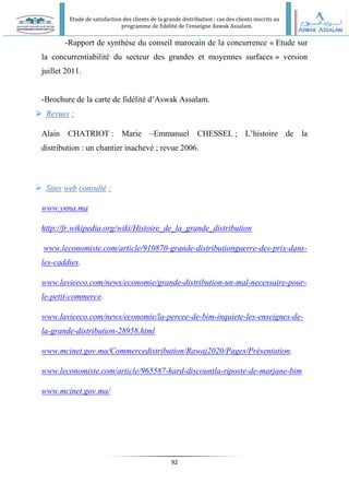 Etude de satisfaction des clients de la grande distribution : cas des clients inscrits au
programme de fidélité de l’enseigne Aswak Assalam.
92
-Rapport de synthèse du conseil marocain de la concurrence « Etude sur
la concurrentiabilité du secteur des grandes et moyennes surfaces » version
juillet 2011.
-Brochure de la carte de fidélité d’Aswak Assalam.

 R
Re
ev
vu
ue
es
s :
:
Alain CHATRIOT : Marie –Emmanuel CHESSEL ; L’histoire de la
distribution : un chantier inachevé ; revue 2006.
 S
Si
it
te
es
s w
we
eb
b c
co
on
ns
su
ul
lt
té
é :
:
www.ynna.ma
http://fr.wikipedia.org/wiki/Histoire_de_la_grande_distribution
www.leconomiste.com/article/910870-grande-distributionguerre-des-prix-dans-
les-caddies.
www.lavieeco.com/news/economie/grande-distribution-un-mal-necessaire-pour-
le-petit-commerce.
www.lavieeco.com/news/economie/la-percee-de-bim-inquiete-les-enseignes-de-
la-grande-distribution-28958.html
www.mcinet.gov.ma/Commercedistribution/Rawaj2020/Pages/Présentation.
www.leconomiste.com/article/965587-hard-discountla-riposte-de-marjane-bim
www.mcinet.gov.ma/
 