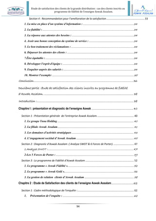Etude de satisfaction des clients de la grande distribution : cas des clients inscrits au
programme de fidélité de l’enseigne Aswak Assalam.
94
Section 4 : Recommandation pour l’amélioration de la satisfaction.....................................................33
1. La mise en place d’un système d’information : ...................................................................34
2. La fiabilité :.........................................................................................................................34
3. La réponse aux attentes des besoins :..................................................................................34
4. Avoir une bonne conception du système de service : ...........................................................34
5. Le bon traitement des réclamations :...................................................................................34
6. Dépasser les attentes des clients : ........................................................................................34
7.Être équitable :.....................................................................................................................34
8. Développer l'esprit d'équipe : ..............................................................................................34
9. Enquêter auprès des salariés :.............................................................................................34
10. Montrer l'exemple: ............................................................................................................ 35
Conclusion..........................................................................................................................36
Deuxième partie : étude de satisfaction des clients inscrits au programme de fidélité
d’Aswak Assalam. ............................................................................................................. 38
Introduction :...................................................................................................................... 38
Chapitre I : présentation et diagnostic de l’enseigne Aswak ...................................................40
Section 1 : Présentation générale de l’entreprise Aswak Assalam................................................... 40
1. Le groupe Ynna Holding .....................................................................................................40
2. La filiale Aswak Assalam..................................................................................................... 41
3. Les domaines d’activités stratégiques ..................................................................................43
4. L’engagement sociétal d’Aswak Assalam............................................................................45
Section 2 : Diagnostic d’Aswak Assalam :( Analyse SWOT & 6 Forces de Porter)............................. 47
1.Analyse SWOT :..................................................................................................................47
2-Les 5 Forces de Porter : .......................................................................................................49
Section 3 : Le programme de Fidélité d’Aswak Assalam ................................................................... 52
1. Le programme « Aswak Fidélité ». ......................................................................................52
2. Le programme « Aswak Gold »............................................................................................56
3. La gestion de relation clients d’Aswak Assalam ................................................................. 58
Chapitre 2 : Etude de Satisfaction des clients de l’enseigne Aswak Assalam...........................62
Section 1 : Cadre méthodologique de l’enquête :.............................................................................. 62
1. Présentation de l’enquête : ..............................................................................................62
 