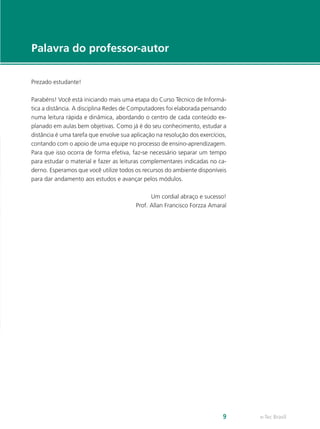 e-Tec Brasil9
Palavra do professor-autor
Prezado estudante!
Parabéns! Você está iniciando mais uma etapa do Curso Técnico de Informá-
tica a distância. A disciplina Redes de Computadores foi elaborada pensando
numa leitura rápida e dinâmica, abordando o centro de cada conteúdo ex-
planado em aulas bem objetivas. Como já é do seu conhecimento, estudar a
distância é uma tarefa que envolve sua aplicação na resolução dos exercícios,
contando com o apoio de uma equipe no processo de ensino-aprendizagem.
Para que isso ocorra de forma efetiva, faz-se necessário separar um tempo
para estudar o material e fazer as leituras complementares indicadas no ca-
derno. Esperamos que você utilize todos os recursos do ambiente disponíveis
para dar andamento aos estudos e avançar pelos módulos.
Um cordial abraço e sucesso!
Prof. Allan Francisco Forzza Amaral
 