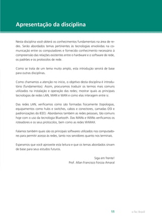 e-Tec Brasil11
Apresentação da disciplina
Nesta disciplina você obterá os conhecimentos fundamentais na área de re-
des. Serão abordados temas pertinentes às tecnologias envolvidas na co-
municação entre os computadores e fornecido conhecimento necessário à
compreensão das relações existentes entre o hardware e o software de rede,
os padrões e os protocolos de rede.
Como se trata de um tema muito amplo, esta introdução servirá de base
para outras disciplinas.
Como chamamos a atenção no início, o objetivo desta disciplina é introdu-
tório (fundamentos). Assim, procuramos traduzir os termos mais comuns
utilizados na instalação e operação das redes; mostrar quais as principais
tecnologias de redes LAN, MAN e WAN e como elas interagem entre si.
Das redes LAN, verificamos como são formadas fisicamente (topologias,
equipamentos como hubs e switches, cabos e conectores, camadas OSI e
padronizações do IEEE). Abordamos também as redes pessoais, tão comuns
hoje com o uso da tecnologia Bluetooth. Das MANs e WANs verificamos os
roteadores e os seus protocolos, bem como as redes WiMAX.
Falamos também quais são os principais softwares utilizados nos computado-
res para permitir acesso às redes, tanto nos servidores quanto nos terminais.
Esperamos que você aproveite esta leitura e que os temas abordados sirvam
de base para seus estudos futuros.
Siga em frente!
Prof. Allan Francisco Forzza Amaral
 
