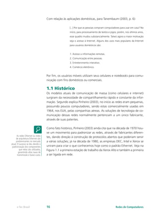 Com relação às aplicações domésticas, para Tanembaum (2003, p. 6):
[...] Por que as pessoas compram computadores para usar em casa? No
início, para processamento de textos e jogos; porém, nos últimos anos,
esse quadro mudou substancialmente. Talvez agora a maior motivação
seja o acesso à Internet. Alguns dos usos mais populares da Internet
para usuários domésticos são:
1. Acesso a informações remotas.
2. Comunicação entre pessoas.
3. Entretenimento interativo.
4. Comércio eletrônico.
Por fim, os usuários móveis utilizam seus celulares e notebooks para comu-
nicação com fins domésticos ou comerciais.
1.1 Histórico
Os modelos atuais de comunicação de massa (como celulares e internet)
surgiram da necessidade de compartilhamento rápido e constante da infor-
mação. Segundo explica Pinheiro (2003), no início as redes eram pequenas,
possuindo poucos computadores, sendo estas comercialmente usadas em
1964, nos EUA, pelas companhias aéreas. As soluções de tecnologia de co-
municação dessas redes normalmente pertenciam a um único fabricante,
através de suas patentes.
Como fato histórico, Pinheiro (2003) ainda cita que na década de 1970 hou-
ve um movimento para padronizar as redes, através de fabricantes diferen-
tes, dando direção à construção de protocolos abertos que poderiam servir
a várias soluções; já na década de 1980, as empresas DEC, Intel e Xerox se
uniram para criar o que conhecemos hoje como o padrão Ethernet. Veja na
Figura 1.1 a primeira estação de trabalho da Xerox Alto e também a primeira
a ser ligada em rede.
As redes Ethernet ou redes
de arquitetura Ethernet são
predominantes no mercado
atual. O sucesso se deu devido à
padronização dos componentes
que nelas são utilizados,
garantindo altas taxas de
transmissão e baixo custo.
Redes de Computadorese-Tec Brasil 16
 