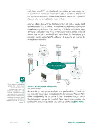 A oferta de redes MAN é justificada pela necessidade que as empresas têm
de se comunicar com localidades distantes. São as operadoras de telefonia
que normalmente oferecem infraestrutura para este tipo de rede, cujo exem-
plo pode ser a comunicação entre matriz e filiais.
Algumas cidades do interior do Brasil apresentam este tipo de ligação. Você
também deve ter visto na TV que a praia de Copacabana oferece acesso para
conexão wireless à internet. Esses exemplos tanto podem apresentar redes
com ligação via cabo de fibra óptica combinada com vários pontos de acesso
wireless (que é o que ocorre também em várias redes LAN – aeroportos, por
exemplo), quanto acesso WiMAX. A Figura 1.3 apresenta um exemplo de
uma rede metropolitana.
Central
Telefônica
Tv a Cabo
Rede Local
Rede Local
PBX
Telefonia
Pública Estação
de TV
11
12
REDE METROPOLITANA
Figura 1.3: Exemplo de rede metropolitana
Fonte: Elaborada pelo autor
Outra tecnologia emergente e atual para este tipo de rede no momento em
que este autor escreve este texto são as redes denominadas WiMAX (Worl-
dwide Interoperability for Microwave Access – Interoperabilidade Extensa/
Mundial para Acesso por Micro-ondas). Neste caso, a terminologia muda
para WMAN, indicando que existe uma conexão sem fio na última milha.
Última milha
É uma denominação genérica
que quer dizer o último enlace
de conexão entre quem
está ofertando o serviço de
telecomunicação e quem o está
utilizando. Um exemplo típico é
a conexão do seu computador
com o provedor de internet ou a
conexão do seu telefone com a
subestação central de telefone.
Este enlace pode ser via cabo ou
wireless.
Redes de Computadorese-Tec Brasil 20
 