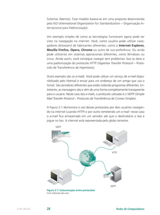 Sistemas Abertos). Esse modelo baseia-se em uma proposta desenvolvida
pela ISO (International Organization for Standardization – Organização In-
ternacional para Padronização).
Um exemplo simples de como as tecnologias funcionam agora pode ser
visto na navegação na internet. Você, como usuário pode utilizar nave-
gadores (browsers) de fabricantes diferentes, como o Internet Explorer,
Mozilla Firefox, Opera, Chrome ou outro de sua preferência. Ou ainda
pode utilizá-los em sistemas operacionais diferentes, como Windows ou
Linux. Ainda assim, você consegue navegar sem problemas. Isso se deve a
uma padronização do protocolo HTTP (Hypertex Transfer Protocol – Proto-
colo de Transferência de Hipertexto).
Outro exemplo são os e-mails. Você pode utilizar um serviço de e-mail dispo-
nibilizado pelo Hotmail e enviar para um endereço de um amigo que usa o
Gmail. São servidores diferentes que estão rodando programas diferentes. En-
tretanto, as mensagens vão e vêm de uma forma completamente transparente
para o usuário. Neste caso dos e-mails, o protocolo utilizado é o SMTP (Simple
Mail Transfer Protocol – Protocolo de Transferência de Correio Simples).
A Figura 2.1 demonstra o uso desses protocolos por dois usuários navegan-
do na internet (usando HTTP) e por outro remetendo um e-mail: nesse caso
o e-mail fica armazenado em um servidor até que o destinatário o leia e
jogue no lixo. A internet está representada pelo globo terrestre.
SMTP
SMTP
HTTP
HTTPFigura 2.1: Comunicação entre protocolos
Fonte: Elaborada pelo autor
Redes de Computadorese-Tec Brasil 28
 