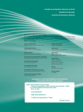 Presidência da República Federativa do Brasil
Ministério da Educação
Secretaria de Educação a Distância
Equipe de Elaboração
Instituto Federal do Espírito Santo – IFES
Coordenação do Curso
Allan Francisco Forzza Amaral/IFES
Professor-autor
Allan Francisco Forzza Amaral/IFES
Comissão de Acompanhamento e Validação
Universidade Federal de Santa Catarina – UFSC
Coordenação Institucional
Araci Hack Catapan/UFSC
Coordenação do Projeto
Silvia Modesto Nassar/UFSC
Coordenação de Design Instrucional
Beatriz Helena Dal Molin/UNIOESTE e UFSC
Coordenação de Design Gráfico
André Rodrigues/UFSC
Design Instrucional
Juliana Leonardi/UFSC
Web Master
Rafaela Lunardi Comarella/UFSC
Web Design
Beatriz Wilges/UFSC
Mônica Nassar Machuca/UFSC
Diagramação
Bárbara Zardo/UFSC
Juliana Tonietto/UFSC
Marília C. Hermoso/UFSC
Nathalia Takeuchi/UFSC
Revisão
Júlio César Ramos/UFSC
Projeto Gráfico
e-Tec/MEC
Catalogação na fonte pela Biblioteca Universitária da
Universidade Federal de Santa Catarina
© Instituto Federal do Espírito Santo
Este Caderno foi elaborado em parceria entre o Instituto Federal do Espírito Santo
e a Universidade Federal de Santa Catarina para o Sistema Escola Técnica Aberta do
Brasil – e-Tec Brasil.
A485r Amaral, Allan Francisco Forzza
Redes de computadores / Allan Francisco Forzza Amaral. - Colati-
na : Instituto Federal do Espírito Santo, 2012.
81 p.: il., tabs.
Inclui bibliografia
ISBN: 978-85-62934-35-3
1. Redes de computadores. I. Título.
CDU 681.31.011.7
 