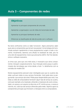 e-Tec Brasil
Aula 3 – Componentes de redes
Objetivos
Apresentar os principais componentes de uma rede.
Apresentar a organização e uso de mídias de transmissão de rede.
Apresentar os principais hardwares de rede.
Diferenciar as classificações de rede de acordo com o software.
Na teoria verificamos como as redes funcionam. Agora precisamos saber
quais são os componentes que tornam isso possível. As tecnologias de trans-
missão evoluem rapidamente e novos equipamentos surgem a todo o mo-
mento. Inicialmente, daremos uma olhada no hardware de rede, pois há
uma série de equipamentos novos que precisamos definir. No final aborda-
remos o software necessário.
Já vimos que, para que uma rede exista, é necessário que vários compo-
nentes interajam cooperativamente. Essa interação existe graças à padro-
nização das tecnologias que vimos desde a Aula 1 e detalhamos com as
camadas do modelo OSI.
Muitos equipamentos precisam estar interligados para que os usuários das
redes usufruam todos os seus serviços fornecidos. Você pode estar se per-
guntando: que serviços são estes? Pode passar despercebido para você, mas
todas as redes de computadores fornecem algum tipo de serviço ao usuário,
como por exemplo uma impressão utilizando a impressora do outro compu-
tador, um acesso a um arquivo no disco de um PC vizinho ao seu, o acesso à
internet, etc; tudo isso são serviços oferecidos pelas redes. Vejamos agora os
componentes principais que fornecem a interação entre os computadores.
e-Tec BrasilAula 3 – Componentes de redes 35
 