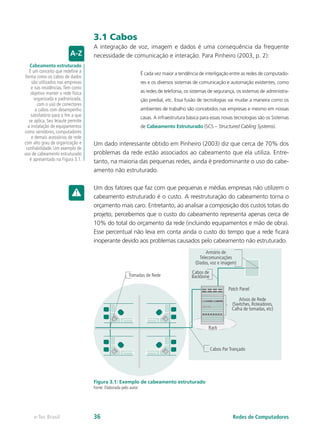 3.1 Cabos
A integração de voz, imagem e dados é uma consequência da frequente
necessidade de comunicação e interação. Para Pinheiro (2003, p. 2):
É cada vez maior a tendência de interligação entre as redes de computado-
res e os diversos sistemas de comunicação e automação existentes, como
as redes de telefonia, os sistemas de segurança, os sistemas de administra-
ção predial, etc. Essa fusão de tecnologias vai mudar a maneira como os
ambientes de trabalho são concebidos nas empresas e mesmo em nossas
casas. A infraestrutura básica para essas novas tecnologias são os Sistemas
de Cabeamento Estruturado (SCS – Structured Cabling Systems).
Um dado interessante obtido em Pinheiro (2003) diz que cerca de 70% dos
problemas da rede estão associados ao cabeamento que ela utiliza. Entre-
tanto, na maioria das pequenas redes, ainda é predominante o uso do cabe-
amento não estruturado.
Um dos fatores que faz com que pequenas e médias empresas não utilizem o
cabeamento estruturado é o custo. A reestruturação do cabeamento torna o
orçamento mais caro. Entretanto, ao analisar a composição dos custos totais do
projeto, percebemos que o custo do cabeamento representa apenas cerca de
10% do total do orçamento da rede (incluindo equipamentos e mão de obra).
Esse percentual não leva em conta ainda o custo do tempo que a rede ficará
inoperante devido aos problemas causados pelo cabeamento não estruturado.
Tomadas de Rede
Armário de
Telecomunicações
(Dados, voz e imagem)
Cabos de
Backbone
Patch Panel
Cabos Par Trançado
Rack
Ativos de Rede
(Switches, Roteadores,
Calha de tomadas, etc)
Figura 3.1: Exemplo de cabeamento estruturado
Fonte: Elaborada pelo autor
Cabeamento estruturado
É um conceito que redefine a
forma como os cabos de dados
são utilizados nas empresas
e nas residências.Tem como
objetivo manter a rede física
organizada e padronizada,
com o uso de conectores
e cabos com desempenho
satisfatório para o fim a que
se aplica. Seu leiaute permite
a instalação de equipamentos
como servidores, computadores
e demais acessórios de rede
com alto grau de organização e
confiabilidade. Um exemplo de
uso de cabeamento estruturado
é apresentado na Figura 3.1.
Redes de Computadorese-Tec Brasil 36
 