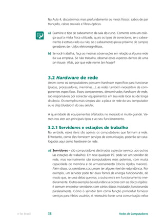 Na Aula 4, discutiremos mais profundamente os meios físicos: cabos de par
trançado, cabos coaxiais e fibras ópticas.
a)	 Examine o tipo de cabeamento da sala do curso. Comente com um cole-
ga qual a mídia física utilizada; quais os tipos de conectores; se o cabea-
mento é estruturado ou não; se o cabeamento passa próximo de campos
geradores de ruídos eletromagnéticos.
b)	 Se você trabalha, faça as mesmas observações em relação a alguma rede
da sua empresa. Se não trabalha, observe esses aspectos dentro de uma
lan house. Aliás, por que este nome lan house?
3.2 Hardware de rede
Assim como os computadores possuem hardware específico para funcionar
(placas, processadores, memórias...), as redes também necessitam de com-
ponentes específicos. Esses componentes, denominados hardware de rede,
são responsáveis por conectar equipamentos em sua rede local ou de longa
distância. Os exemplos mais simples são: a placa de rede do seu computador
ou o chip bluetooth do seu celular.
A quantidade de equipamentos ofertados no mercado é muito grande. Va-
mos nos ater aos principais tipos e ao seu funcionamento.
3.2.1 Servidores e estações de trabalho
Na verdade, esses itens são apenas os computadores que formam a rede.
Entretanto, como eles fornecem serviços de comunicação, poderão ser cata-
logados aqui como hardware de rede.
a)	 Servidores – são computadores destinados a prestar serviços aos outros
(às estações de trabalho). Em tese qualquer PC pode ser um servidor de
rede, mas normalmente são computadores mais potentes, com muita
capacidade de memória e de armazenamento (discos rígidos maiores).
Além disso, os servidores costumam ter algum nível de redundância. Por
exemplo, um servidor pode ter duas fontes de energia funcionando, de
modo que, se uma delas queimar, a outra entra em funcionamento ime-
diatamente. Outro exemplo de redundância ocorre com os discos rígidos:
é comum encontrar servidores com vários discos instalados funcionando
paralelamente. Como o servidor tem como função primordial fornecer
serviços para vários usuários, é necessário haver uma comunicação veloz
Redes de Computadorese-Tec Brasil 38
 