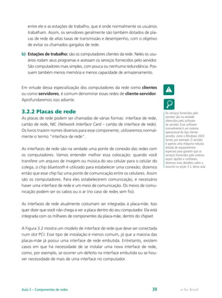 entre ele e as estações de trabalho, que é onde normalmente os usuários
trabalham. Assim, os servidores geralmente são também dotados de pla-
cas de rede de altas taxas de transmissão e desempenho, com o objetivo
de evitar os chamados gargalos de rede.
b)	 Estações de trabalho: são os computadores clientes da rede. Neles os usu-
ários rodam seus programas e acessam os serviços fornecidos pelo servidor.
São computadores mais simples, com pouca ou nenhuma redundância. Pos-
suem também menos memória e menos capacidade de armazenamento.
Em virtude dessa especialização dos computadores da rede como clientes
ou como servidores, é comum denominar essas redes de cliente-servidor.
Aprofundaremos isso adiante.
3.2.2 Placas de rede
As placas de rede podem ser chamadas de várias formas: interface de rede,
cartão de rede, NIC (Network Interface Card – cartão de interface de rede).
Os livros trazem nomes diversos para esse componente; utilizaremos normal-
mente o termo “interface de rede”.
As interfaces de rede são na verdade uma ponte de conexão das redes com
os computadores. Vamos entender melhor essa colocação: quando você
transfere um arquivo de imagem ou música do seu celular para o celular do
colega, o chip bluetooth é utilizado para estabelecer uma conexão; dizemos
então que esse chip faz uma ponte de comunicação entre os celulares. Assim
são os computadores. Para eles estabelecerem comunicação, é necessário
haver uma interface de rede e um meio de comunicação. Os meios de comu-
nicação podem ser os cabos ou o ar (no caso de redes sem fio).
As interfaces de rede atualmente costumam ser integradas à placa-mãe. Isso
quer dizer que você não chega a ver a placa dentro do seu computador. Ela está
integrada com os milhares de componentes da placa-mãe, dentro do chipset.
A Figura 3.2 mostra um modelo de interface de rede que deve ser conectada
num slot PCI. Esse tipo de instalação é menos comum, já que a maioria das
placas-mãe já possui uma interface de rede embutida. Entretanto, existem
casos em que há necessidade de se instalar uma nova interface de rede,
como, por exemplo, se ocorrer um defeito na interface embutida ou se hou-
ver necessidade de mais de uma interface no computador.
Os serviços fornecidos pelo
servidor são na verdade
oferecidos pelo software
do servidor. Esse software
normalmente é um sistema
operacional do tipo cliente-
servidor, como o Windows 2003
Server, por exemplo. O servidor
é apenas uma máquina robusta
dotada de equipamentos
especiais para garantir que os
serviços fornecidos pelo sistema
sejam rápidos e confiáveis.
Veremos mais detalhes sobre o
assunto na seção 3.3, desta aula.
e-Tec BrasilAula 3 – Componentes de redes 39
 