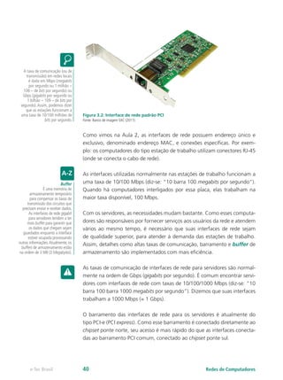 Figura 3.2: Interface de rede padrão PCI
Fonte: Banco de imagem SXC (2011)
Como vimos na Aula 2, as interfaces de rede possuem endereço único e
exclusivo, denominado endereço MAC, e conexões específicas. Por exem-
plo: os computadores do tipo estação de trabalho utilizam conectores RJ-45
(onde se conecta o cabo de rede).
As interfaces utilizadas normalmente nas estações de trabalho funcionam a
uma taxa de 10/100 Mbps (diz-se: “10 barra 100 megabits por segundo”).
Quando há computadores interligados por essa placa, elas trabalham na
maior taxa disponível, 100 Mbps.
Com os servidores, as necessidades mudam bastante. Como esses computa-
dores são responsáveis por fornecer serviços aos usuários da rede e atendem
vários ao mesmo tempo, é necessário que suas interfaces de rede sejam
de qualidade superior, para atender à demanda das estações de trabalho.
Assim, detalhes como altas taxas de comunicação, barramento e buffer de
armazenamento são implementados com mais eficiência.
As taxas de comunicação de interfaces de rede para servidores são normal-
mente na ordem de Gbps (gigabits por segundo). É comum encontrar servi-
dores com interfaces de rede com taxas de 10/100/1000 Mbps (diz-se: “10
barra 100 barra 1000 megabits por segundo”). Dizemos que suas interfaces
trabalham a 1000 Mbps (= 1 Gbps).
O barramento das interfaces de rede para os servidores é atualmente do
tipo PCI-e (PCI express). Como esse barramento é conectado diretamente ao
chipset ponte norte, seu acesso é mais rápido do que as interfaces conecta-
das ao barramento PCI comum, conectado ao chipset ponte sul.
A taxa de comunicação (ou de
transmissão) em redes locais
é dada em Mbps (megabits
por segundo ou 1 milhão –
106 – de bits por segundo) ou
Gbps (gigabits por segundo ou
1 bilhão – 109 – de bits por
segundo).Assim, podemos dizer
que as estações funcionam a
uma taxa de 10/100 milhões de
bits por segundo.
Buffer
É uma memória de
armazenamento temporário
para compensar as taxas de
transmissão dos circuitos que
precisam enviar e receber dados.
As interfaces de rede gigabit
para servidores tendem a ter
mais buffer para garantir que
os dados que chegam sejam
guardados enquanto a interface
estiver ocupada processando
outras informações.Atualmente, os
buffers de armazenamento estão
na ordem de 3 MB (3 Megabytes).
Redes de Computadorese-Tec Brasil 40
 