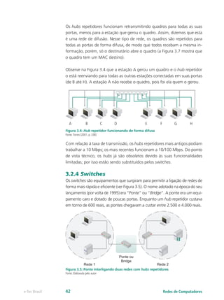 Os hubs repetidores funcionam retransmitindo quadros para todas as suas
portas, menos para a estação que gerou o quadro. Assim, dizemos que esta
é uma rede de difusão. Nesse tipo de rede, os quadros são repetidos para
todas as portas de forma difusa, de modo que todos recebam a mesma in-
formação, porém, só o destinatário abre o quadro (a Figura 3.7 mostra que
o quadro tem um MAC destino).
Observe na Figura 3.4 que a estação A gerou um quadro e o hub repetidor
o está reenviando para todas as outras estações conectadas em suas portas
(de B até H). A estação A não recebe o quadro, pois foi ela quem o gerou.
A B C D E F G H
Figura 3.4: Hub repetidor funcionando de forma difusa
Fonte:Torres (2001, p. 338)
Com relação à taxa de transmissão, os hubs repetidores mais antigos podiam
trabalhar a 10 Mbps; os mais recentes funcionam a 10/100 Mbps. Do ponto
de vista técnico, os hubs já são obsoletos devido às suas funcionalidades
limitadas; por isso estão sendo substituídos pelos switches.
3.2.4 Switches
Os switches são equipamentos que surgiram para permitir a ligação de redes de
forma mais rápida e eficiente (ver Figura 3.5). O nome adotado na época do seu
lançamento (por volta de 1995) era “Ponte” ou “Bridge”. A ponte era um equi-
pamento caro e dotado de poucas portas. Enquanto um hub repetidor custava
em torno de 600 reais, as pontes chegavam a custar entre 2.500 e 4.000 reais.
Rede 1
Ponte ou
Bridge
Rede 2
Figura 3.5: Ponte interligando duas redes com hubs repetidores
Fonte: Elaborada pelo autor
Redes de Computadorese-Tec Brasil 42
 