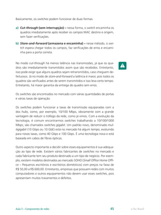 Basicamente, os switches podem funcionar de duas formas:
a)	 Cut-through (sem interrupção) – nessa forma, o switch encaminha os
quadros imediatamente após receber os campos MAC destino e origem,
sem fazer verificações.
b)	 Store-and-forward (armazena e encaminha) – nesse método, o swi-
tch espera chegar todos os campos, faz verificações de erros e encami-
nha para a porta correta.
No modo cut-through há menos latência nas transmissões, já que os qua-
dros são imediatamente transmitidos assim que são recebidos. Entretanto,
isso pode exigir que alguns quadros sejam retransmitidos, caso cheguem de-
feituosos. Já no modo de store-and-forward a latência é maior, pois todos os
quadros são verificados antes de serem transmitidos e isso leva certo tempo.
Entretanto, há maior garantia da entrega do quadro sem erros.
Os switches são encontrados no mercado com várias quantidades de portas
e várias taxas de operação.
Os switches podem funcionar a taxas de transmissão equiparadas com a
dos hubs, como, por exemplo, 10/100 Mbps, obviamente com a grande
vantagem de reduzir o tráfego da rede, como já vimos. Com a evolução da
tecnologia, é comum encontrarmos switches trabalhando a 10/100/1000
Mbps; são chamados switches gigabit. Um padrão novo, denominado mul-
tigigabit (10 Gbps ou 10 GbE) está no mercado há algum tempo, evoluindo
para novas taxas, como 40 Gbps e 100 Gbps. É uma tecnologia nova e está
baseada em cabos de fibras ópticas.
Outro aspecto importante a decidir sobre esses equipamentos é sua adequa-
ção ao tipo de rede. Existem vários fabricantes de switches no mercado e
cada fabricante tem seu produto destinado a um tipo de negócio. Por exem-
plo, existem modelos destinados ao mercado SOHO (Small Office Home Offi-
ce – Pequenos escritórios e escritórios domésticos) com preços na faixa de
R$ 50,00 a R$ 600,00. Entretanto, empresas que possuem redes com muitos
computadores e outros equipamentos não devem usar esses switches, pois
apresentam muitos travamentos e defeitos.
e-Tec BrasilAula 3 – Componentes de redes 45
 