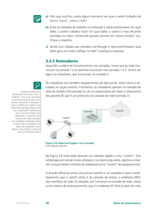 a)	 Pelo que você leu, existe algum momento em que o switch trabalha de
forma “burra”, como o hub?
b)	 Entre os métodos de trabalho cut-through e store-and-forward, em qual
deles o switch trabalha mais? Em qual deles o switch é mais eficiente
(entrega um maior número de pacotes corretos em menos tempo)? Jus-
tifique a resposta.
c)	 Ainda com relação aos métodos cut-through e store-and-forward, qual
deles gera um maior tráfego na rede? Justifique a resposta.
3.2.5 Roteadores
Seguindo a ordem de funcionamento nas camadas, vimos que os hubs fun-
cionam na camada 1 e os switches funcionam nas camadas 1 e 2. Vamos ver
agora os roteadores, que funcionam na camada 3.
Os roteadores são também equipamentos do tipo ponte, assim como o es-
tudado na seção anterior. Entretanto, os roteadores operam na camada de
rede do modelo OSI (camada 3); são os responsáveis por fazer o roteamento
dos pacotes IP, que é um protocolo da camada de rede (camada 3).
Roteador
Switch
Internet
Figura 3.8: Rede local ligada a um roteador
Fonte: Elaborada pelo autor
Na Figura 3.8 você pode observar um roteador ligado a uma “nuvem”. Esta
simbologia vem sendo muito utilizada e, na maioria das vezes, significa a inter-
net, na qual existem milhares de roteadores (uma “nuvem” de equipamentos).
A grande diferença entre uma ponte (switch) e um roteador é que o ende-
reçamento que o switch utiliza é da camada de enlace: o endereço MAC
das interfaces de rede. O roteador, por funcionar na camada de rede, utiliza
outro sistema de endereçamento, que é o endereço IP. Você já deve ter visto
A palavra roteamento,
relacionada com rotear e rota –
caminho – tem a ver com traçar
o caminho do pacote para o seu
destino.Você pode se perguntar:
como os dados que recebo ou os
downloads que faço chegam até
meu computador? Exatamente
esta é uma das funções dos
roteadores.A internet é uma
imensa rede interconectada
por roteadores espalhados pelo
mundo. Sem os roteadores, os
dados não chegariam a seu
destino e não existiria a internet
como a conhecemos hoje.
Redes de Computadorese-Tec Brasil 46
 