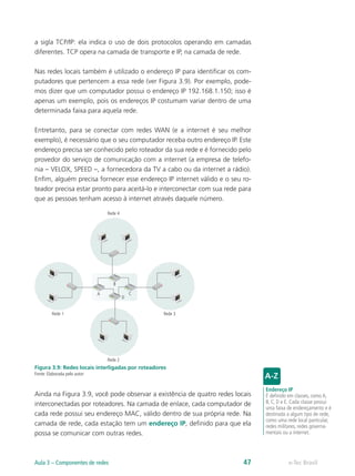 a sigla TCP/IP: ela indica o uso de dois protocolos operando em camadas
diferentes. TCP opera na camada de transporte e IP, na camada de rede.
Nas redes locais também é utilizado o endereço IP para identificar os com-
putadores que pertencem a essa rede (ver Figura 3.9). Por exemplo, pode-
mos dizer que um computador possui o endereço IP 192.168.1.150; isso é
apenas um exemplo, pois os endereços IP costumam variar dentro de uma
determinada faixa para aquela rede.
Entretanto, para se conectar com redes WAN (e a internet é seu melhor
exemplo), é necessário que o seu computador receba outro endereço IP. Este
endereço precisa ser conhecido pelo roteador da sua rede e é fornecido pelo
provedor do serviço de comunicação com a internet (a empresa de telefo-
nia – VELOX, SPEED –, a fornecedora da TV a cabo ou da internet a rádio).
Enfim, alguém precisa fornecer esse endereço IP internet válido e o seu ro-
teador precisa estar pronto para aceitá-lo e interconectar com sua rede para
que as pessoas tenham acesso à internet através daquele número.
Rede 1
Rede 2
Rede 3
Rede 4
A
B
C
D
Figura 3.9: Redes locais interligadas por roteadores
Fonte: Elaborada pelo autor
Ainda na Figura 3.9, você pode observar a existência de quatro redes locais
interconectadas por roteadores. Na camada de enlace, cada computador de
cada rede possui seu endereço MAC, válido dentro de sua própria rede. Na
camada de rede, cada estação tem um endereço IP, definido para que ela
possa se comunicar com outras redes.
Endereço IP
É definido em classes, como A,
B, C, D e E. Cada classe possui
uma faixa de endereçamento e é
destinada a algum tipo de rede,
como uma rede local particular,
redes militares, redes governa-
mentais ou a internet.
e-Tec BrasilAula 3 – Componentes de redes 47
 