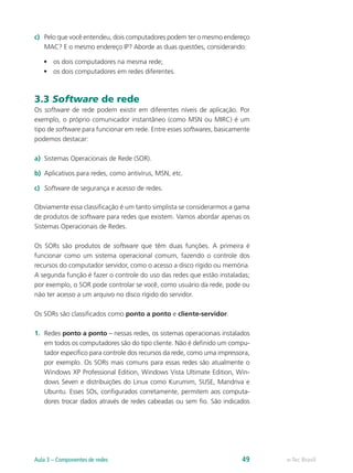 c)	 Pelo que você entendeu, dois computadores podem ter o mesmo endereço
MAC? E o mesmo endereço IP? Aborde as duas questões, considerando:
•	 os dois computadores na mesma rede;
•	 os dois computadores em redes diferentes.
3.3 Software de rede
Os software de rede podem existir em diferentes níveis de aplicação. Por
exemplo, o próprio comunicador instantâneo (como MSN ou MIRC) é um
tipo de software para funcionar em rede. Entre esses softwares, basicamente
podemos destacar:
a)	 Sistemas Operacionais de Rede (SOR).
b)	 Aplicativos para redes, como antivírus, MSN, etc.
c)	 Software de segurança e acesso de redes.
Obviamente essa classificação é um tanto simplista se considerarmos a gama
de produtos de software para redes que existem. Vamos abordar apenas os
Sistemas Operacionais de Redes.
Os SORs são produtos de software que têm duas funções. A primeira é
funcionar como um sistema operacional comum, fazendo o controle dos
recursos do computador servidor, como o acesso a disco rígido ou memória.
A segunda função é fazer o controle do uso das redes que estão instaladas;
por exemplo, o SOR pode controlar se você, como usuário da rede, pode ou
não ter acesso a um arquivo no disco rígido do servidor.
Os SORs são classificados como ponto a ponto e cliente-servidor.
1.	 Redes ponto a ponto – nessas redes, os sistemas operacionais instalados
em todos os computadores são do tipo cliente. Não é definido um compu-
tador específico para controle dos recursos da rede, como uma impressora,
por exemplo. Os SORs mais comuns para essas redes são atualmente o
Windows XP Professional Edition, Windows Vista Ultimate Edition, Win-
dows Seven e distribuições do Linux como Kurumim, SUSE, Mandriva e
Ubuntu. Esses SOs, configurados corretamente, permitem aos computa-
dores trocar dados através de redes cabeadas ou sem fio. São indicados
e-Tec BrasilAula 3 – Componentes de redes 49
 